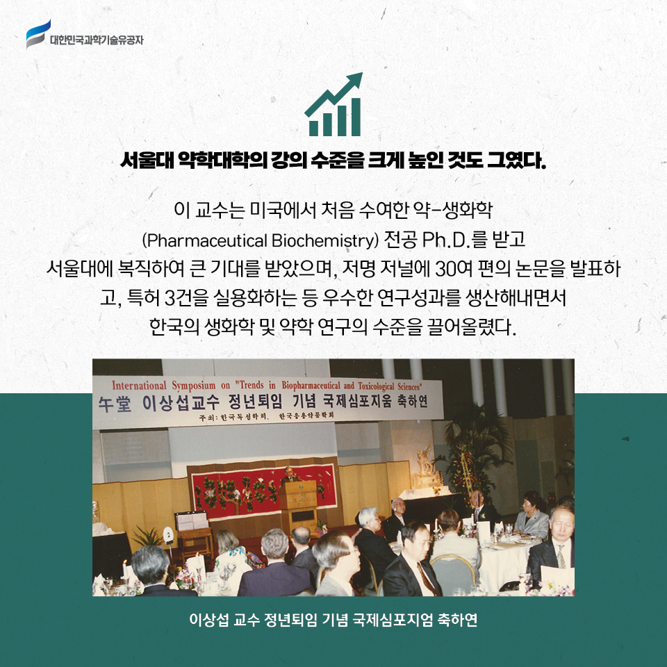 서울대 약학대학의 강의 수준을 크게 높인 것도 그였다. 
    이 교수는 미국에서 처음 수여한 약-생화학(Pharmaceutical Biochemistry) 전공 Ph.D.를 받고 서울대에 복직하여 큰 기대를 받았으며, 저명 저널에 30여 편의 논문을 발표하고, 특허 3건을 실용화하는 등 우수한 연구성과를 생산해내면서 한국의 생화학 및 약학 연구의 수준을 끌어올렸다.