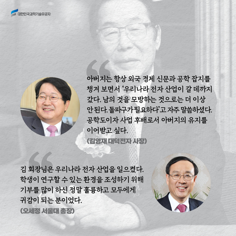 아버지는 항상 외국 경제 신문과 공학 잡지를 챙겨 보면서 우리나라 전자 산업이 갈 데까지 갔다. 남의 것을 모방하는 것으로는 더 이상 안 된다. 돌파구가 필요하다'고 자주 말씀하셨다. 공학도이자 사업 후배로서 아버지의 유지를 이어받고 싶다. (김영재 대덕전자 사장)

    김 회장님은 우리나라 전자 산업을 일으켰다. 학생이 연구할 수 있는 환경을 조성하기 위해 기부를 많이 하신 정말 훌륭하고 모두에게 귀감이 되는 분이었다.(오세정 서울대 총장)
    