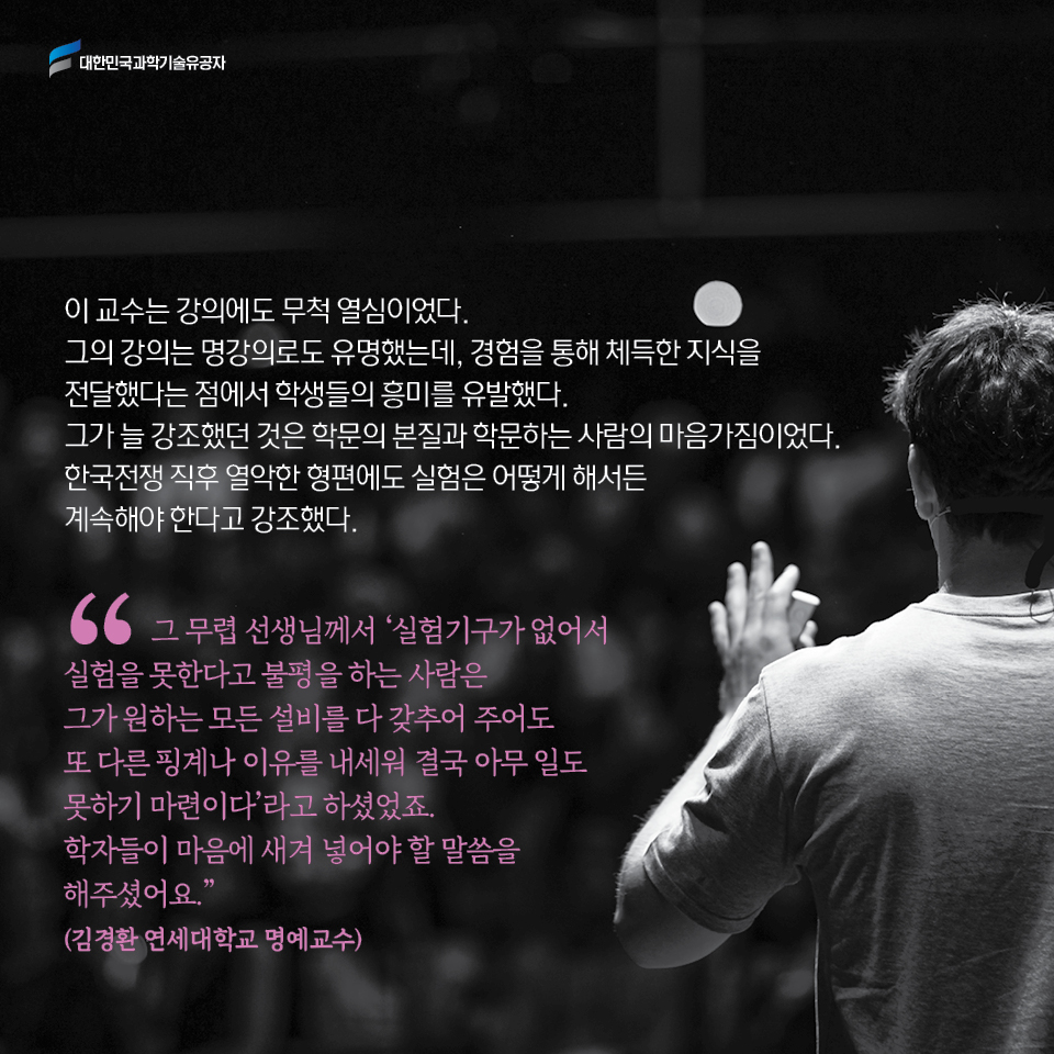 이 교수는 강의에도 무척 열심이었다. 그의 강의는 명강의로도 유명했는데, 경험을 통해 체득한 지식을 전달했다는 점에서 학생들의 흥미를 유발했다. 
     그가 늘 강조했던 것은 학문의 본질과 학문하는 사람의 마음가짐이었다. 
     한국전쟁 직후 열악한 형편에도 실험은 어떻게 해서든 계속해야 한다고 강조했다.         
     그 무렵 선생님께서 실험기구가 없어서 실험을 못한다고 불평을 하는 사람은 그가 원하는 모든 설비를 다 갖추어 주어도 또 다른 핑계나 이유를 내세워 결국 아무 일도 못하기 마련이다라고 하셨었죠. 학자들이 마음에 새겨 넣어야 할 말씀을 해주셨어요.
     (김경환 연세대학교 명예교수)