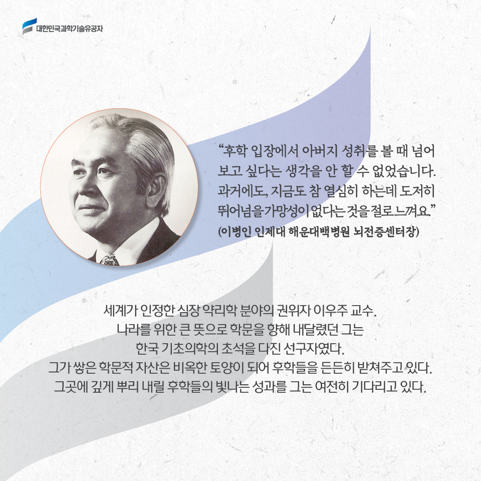 후학 입장에서 아버지 성취를 볼 때 넘어보고 싶다는 생각을 안 할 수 없었습니다. 과거에도, 지금도 참 열심히 하는데 도저히 뛰어넘을 가망성이 없다는 것을 절로 느껴요.
     (이병인 인제대 해운대백병원 뇌전증센터장)        
     세계가 인정한 심장 약리학 분야의 권위자 이우주 교수.
     나라를 위한 큰 뜻으로 학문을 향해 내달렸던 그는 한국 기초의학의 초석을 다진 선구자였다. 
     그가 쌓은 학문적 자산은 비옥한 토양이 되어 후학들을 든든히 받쳐주고 있다. 
     그곳에 깊게 뿌리 내릴 후학들의 빛나는 성과를 그는 여전히 기다리고 있다.