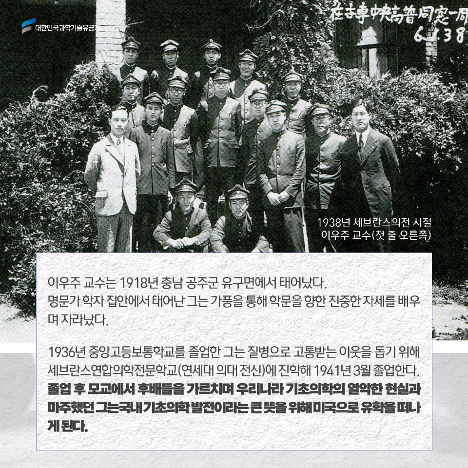 세브란스 의전시절 이우주교수(1938)사진 / 이우주 교수는 1918년 충남 공주군 유구면에서 태어났다. 
     명문가 학자 집안에서 태어난 그는 가풍을 통해 학문을 향한 진중한 자세를 배우며 자라났다. 
     
     1936년 중앙고등보통학교를 졸업한 그는 질병으로 고통받는 이웃을 돕기 위해 세브란스연합의학전문학교(연세대 의대 전신)에 진학해 1941년 3월 졸업한다. 
     졸업 후 모교에서 후배들을 가르치며 우리나라 기초의학의 열악한 현실과 마주했던 그는 국내 기초의학 발전이라는 큰 뜻을 위해 미국으로 유학을 떠나게 된다.