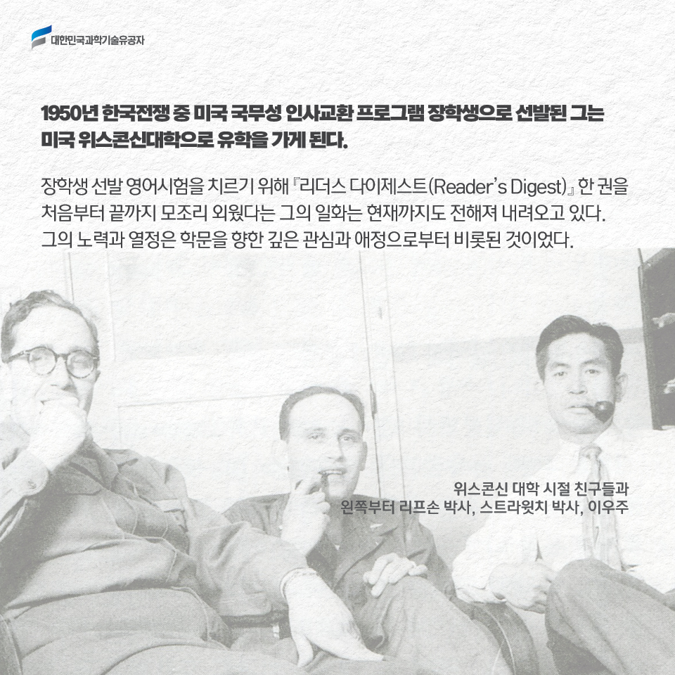 1950년 한국전쟁 중 미국 국무성 인사교환 프로그램 장학생으로 선발된 그는 미국 위스콘신대학으로 유학을 가게 된다.         
     장학생 선발 영어시험을 치르기 위해 리더스 다이제스트(Reader’s Digest)한 권을 처음부터 끝까지 모조리 외웠다는 그의 일화는 현재까지도 전해져 내려오고 있다. 
     그의 노력과 열정은 학문을 향한 깊은 관심과 애정으로부터 비롯된 것이었다. / 위스콘신 대학 시절 친구들와 왼쪽부터 리프손 박사, 스타윗치 박사, 이우주 사진