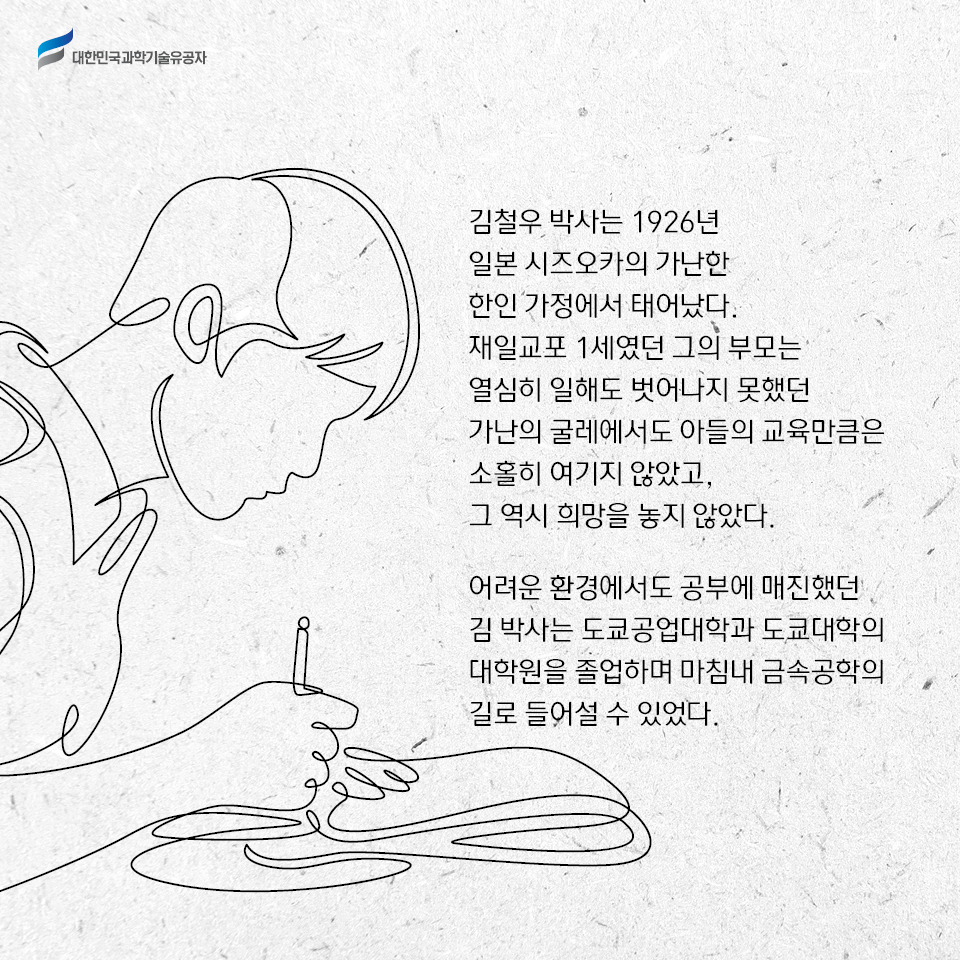 김철우 박사는 1926년 일본 시즈오카의 가난한 한인 가정에서 태어났다. 재일교포 1세였던 그의 부모는 열심히 일해도 벗어나지 못했던 가난의 굴레에서도 아들의 교육만큼은 소홀히 여기지 않았고, 그 역시 희망을 놓지 않았다. 어려운 환경에서도 공부에 매진했던 김 박사는 도쿄공업대학과 도쿄대학 대학원을 졸업하며 마침내 금속공학의 길로 들어설 수 있었다. 