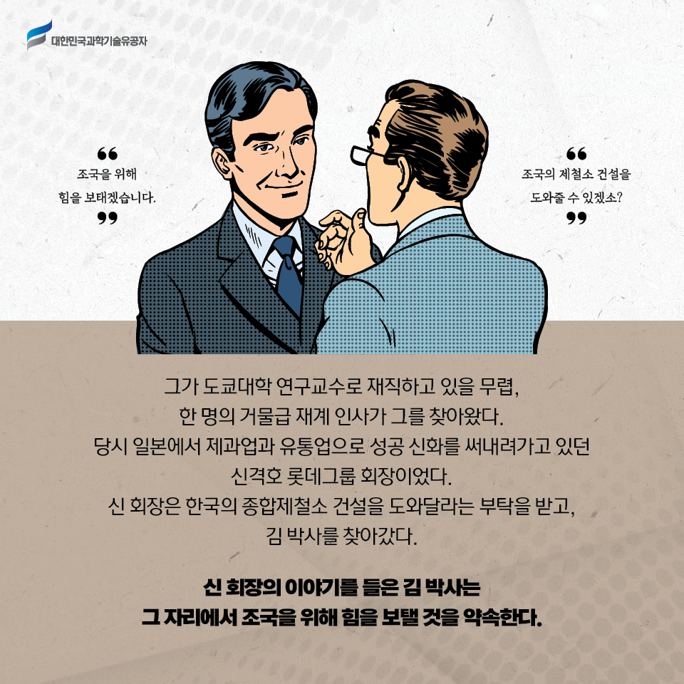 그가 도쿄대학 연구교수로 재직하고 있을 무렵, 한 명의 거물급 재계 인사가 그를 찾아왔다. 당시 일본에서 제과업과 유통업으로 성공 신화를 써내려가고 있던 신격호 롯데그룹 회장이었다. 신 회장은 한국의 종합제철소 건설을 도와달라는 부탁을 받고, 김 박사를 찾아갔다. 신 회장의 이야기를 들은 김 박사는 그 자리에서 조국을 위해 힘을 보탤 것을 약속한다.  