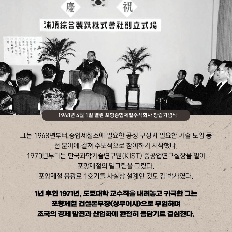 그는 1968년부터 종합제철소에 필요한 공정 구성과 필요한 기술 도입 등 전 분야에 걸쳐 주도적으로 참여하기 시작했다. 1970년부터는 한국과학기술연구원(KIST) 중공업연구실장을 맡아 포항제철의 밑그림을 그렸다. 포항제철 용광로 1호기를 사실상 설계한 것도 김 박사였다. 1년 후인 1971년, 도쿄대학 교수직을 내려놓고 귀국한 그는 포항제철 건설본부장(상무이사)으로 부임하며 조국의 경제 발전과 산업화에 완전히 몸담기로 결심한다. 