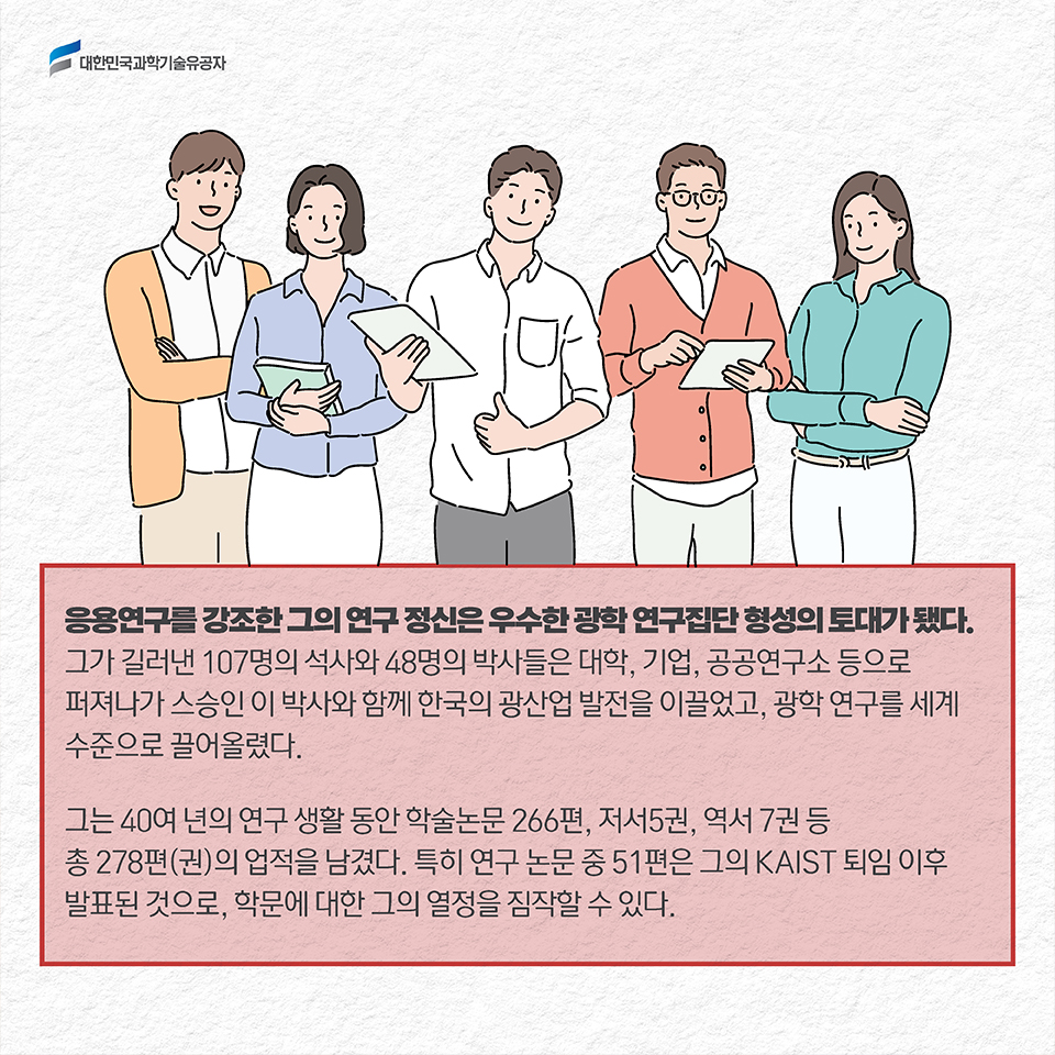 응용연구를 강조한 그의 연구 정신은 우수한 광학 연구집단 형성의 토대가 됐다. 그가 길러낸 107명의 석사와 48명의 박사들은 대학, 기업, 공공연구소 등으로 퍼져나가 스승인 이 박사와 함께 한국의 광산업 발전을 이끌었고, 광학 연구를 세계 수준으로 끌어올렸다. / 그는 40여 년의 연구 생활 동안 학술논문 266편, 저서5권, 역서 7권 등 총 278편(권)의 업적을 남겼다. 특히 연구 논문 중 51편은 그의 KAIST 퇴임 이후 발표된 것으로, 학문에 대한 그의 열정을 짐작할 수 있다. 