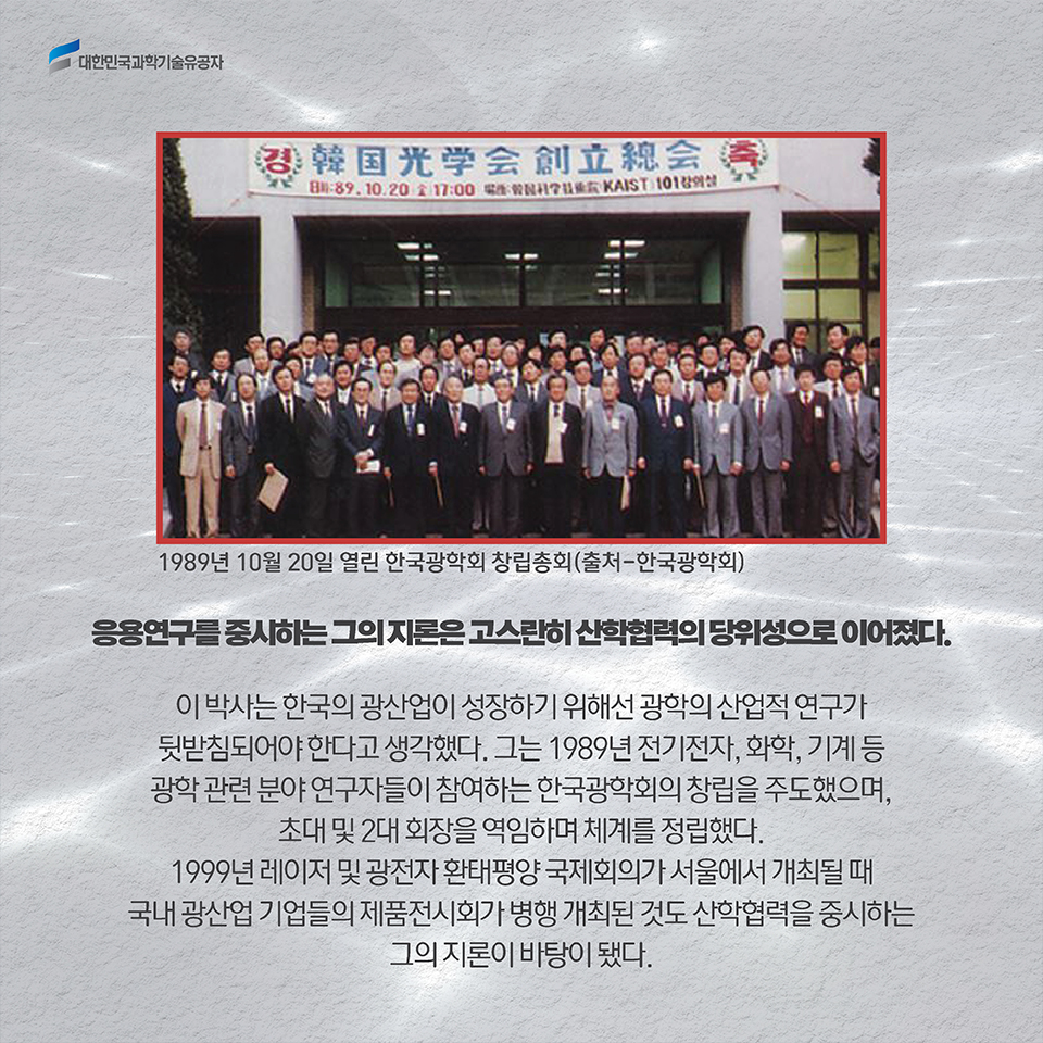 응용연구를 중시하는 그의 지론은 고스란히 산학협력의 당위성으로 이어졌다. 이 박사는 한국의 광산업이 성장하기 위해선 광학의 산업적 연구가 뒷받침되어야 한다고 생각했다. 그는 1989년 전기전자, 화학, 기계 등 광학 관련 분야 연구자들이 참여하는 한국광학회의 창립을 주도했으며, 초대 및 2대 회장을 역임하며 체계를 정립했다. / 1999년 레이저 및 광전자 환태평양 국제회의가 서울에서 개최될 때 국내 광산업 기업들의 제품전시회가 병행 개최된 것도 산학협력을 중시하는 그의 지론이 바탕이 됐다.