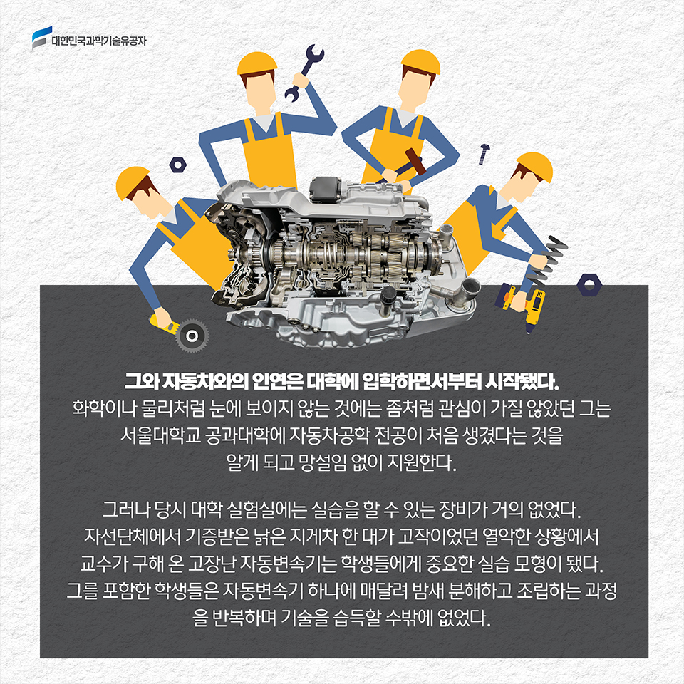 그와 자동차와의 인연은 대학에 입학하면서부터 시작됐다. 화학이나 물리처럼 눈에 보이지 않는 것에는 좀처럼 관심이 가질 않았던 그는 서울대학교 공과대학에 자동차공학 전공이 처음 생겼다는 것을 알게 되고 망설임 없이 지원한다. 그러나 당시 대학 실험실에는 실습을 할 수 있는 장비가 거의 없었다. 자선단체에서 기증받은 낡은 지게차 한 대가 고작이었던 열악한 상황에서 교수가 구해 온 고장난 자동변속기는 학생들에게 중요한 실습 모형이 됐다. 그를 포함한 학생들은 자동변속기 하나에 매달려 밤새 분해하고 조립하는 과정을 반복하며 기술을 습득할 수밖에 없었다.