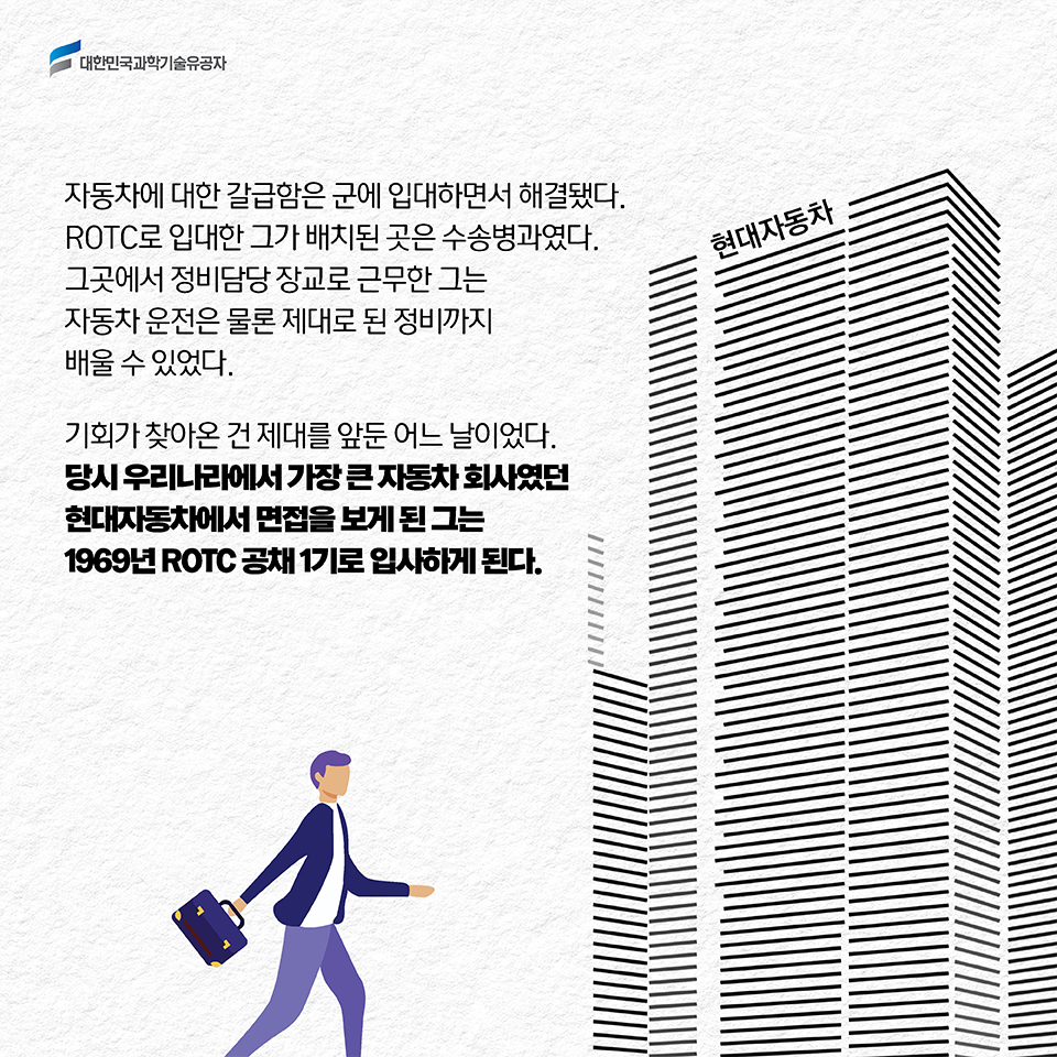 자동차에 대한 갈급함은 군에 입대하면서 해결됐다. ROTC로 입대한 그가 배치된 곳은 수송병과였다. 그곳에서 정비담당 장교로 근무한 그는 자동차 운전은 물론 제대로 된 정비까지 배울 수 있었다. 기회가 찾아온 건 제대를 앞둔 어느 날이었다. 당시 우리나라에서 가장 큰 자동차 회사였던 현대자동차에서 면접을 보게 된 그는 1969년 ROTC 공채 1기로 입사하게 된다.