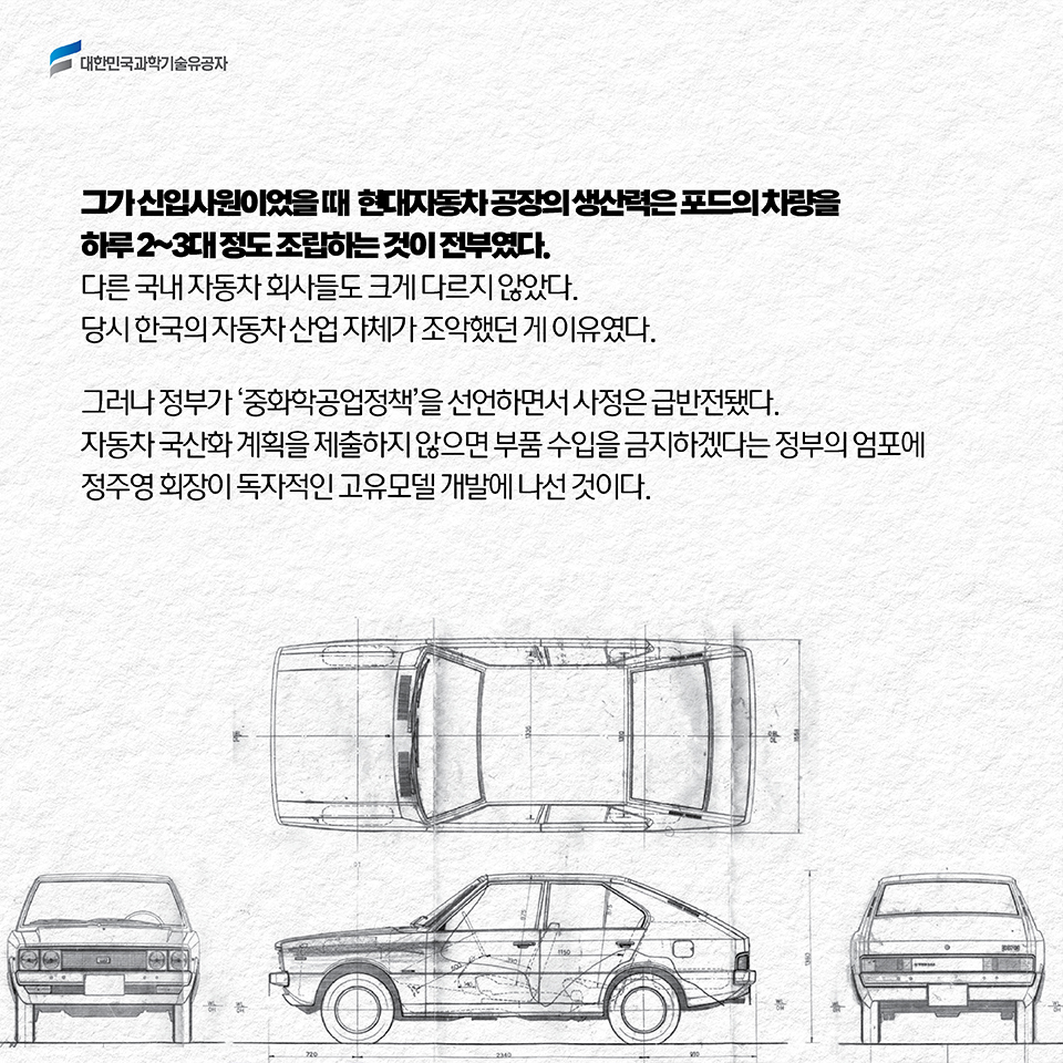 그가 신입사원이었을 때 현대자동차 공장의 생산력은 포드의 차량을 하루 2~3대 정도 조립하는 것이 전부였다. 다른 국내 자동차 회사들도 크게 다르지 않았다. 당시 한국의 자동차 산업 자체가 조악했던 게 이유였다. 그러나 정부가 ‘중화학공업정책’을 선언하면서 사정은 급반전됐다. 자동차 국산화 계획을 제출하지 않으면 부품 수입을 금지하겠다는 정부의 엄포에 정주영 회장이 독자적인 고유모델 개발에 나선 것이다.