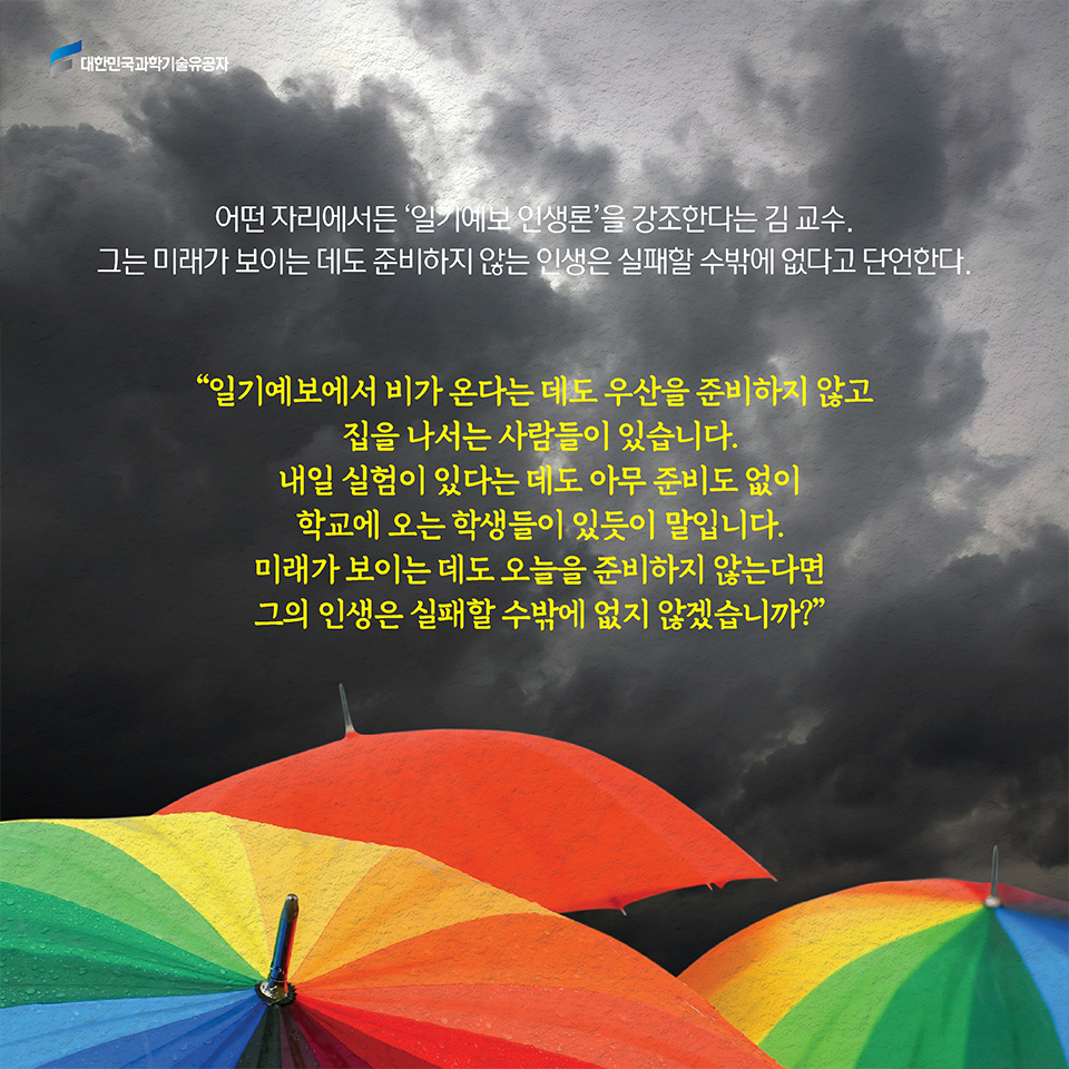 어떤 자리에서든 ‘일기예보 인생론’을 강조한다는 김 교수. 그는 미래가 보이는 데도 준비하지 않는 인생은 실패할 수밖에 없다고 단언한다. / [일기예보에서 비가 온다는 데도 우산을 준비하지 않고 집을 나서는 사람들이 있습니다. 내일 실험이 있다는 데도 아무 준비도 없이 학교에 오는 학생들이 있듯이 말입니다. 미래가 보이는 데도 오늘을 준비하지 않는다면 그의 인생은 실패할 수밖에 없지 않겠습니까?]