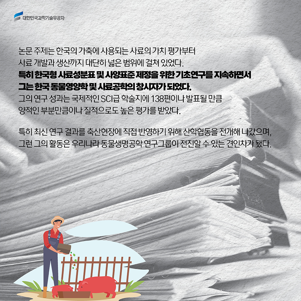 논문 주제는 한국의 가축에 사용되는 사료의 가치 평가부터 사료 개발과 생산까지 대단히 넓은 범위에 걸쳐 있었다. 한국형 사료성분표 및 사양표준 제정을 위한 기초연구를 지속하면서 그는 한국 동물영양학 및 사료공학의 창시자가 되었다. 그의 연구 성과는 국제적인 SCI급 학술지에 138편이나 발표될 만큼 양적인 부분만큼이나 질적으로도 높은 평가를 받았다. 특히 최신 연구 결과를 축산현장에 직접 반영하기 위해 산학협동을 전개해 나갔으며, 그런 그의 활동은 우리나라 동물생명공학 연구그룹이 전진할 수 있는 견인차가 됐다.  