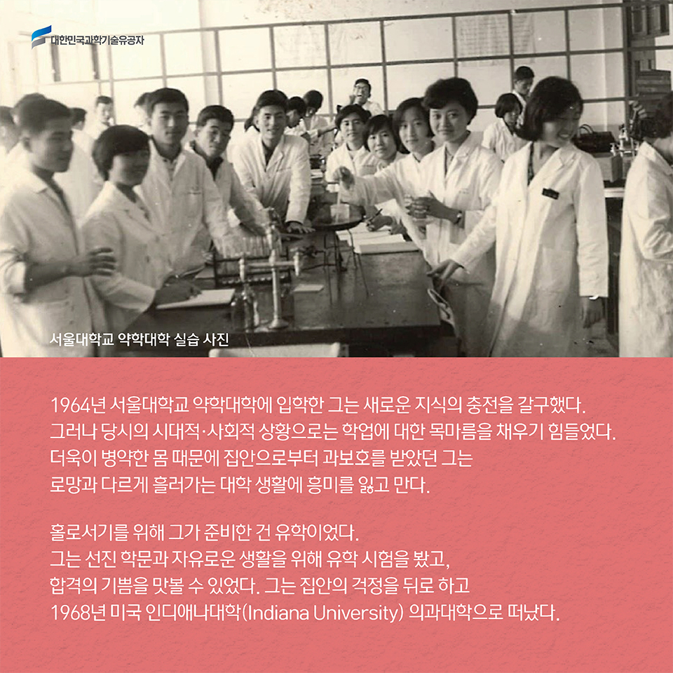 1964년 서울대학교 약학대학에 입학한 그는 새로운 지식의 충전을 갈구했다. 그러나 당시의 시대적·사회적 상황으로는 학업에 대한 목마름을 채우기 힘들었다. 더욱이 병약한 몸 때문에 집안으로부터 과보호를 받았던 그는 로망과 다르게 흘러가는 대학 생활에 흥미를 잃고 만다. 홀로서기를 위해 그가 준비한 건 유학이었다. 그는 선진 학문과 자유로운 생활을 위해 유학 시험을 봤고, 합격의 기쁨을 맛볼 수 있었다. 그는 집안의 걱정을 뒤로 하고 1968년 미국 인디애나대학(Indiana University) 의과대학으로 떠났다. 