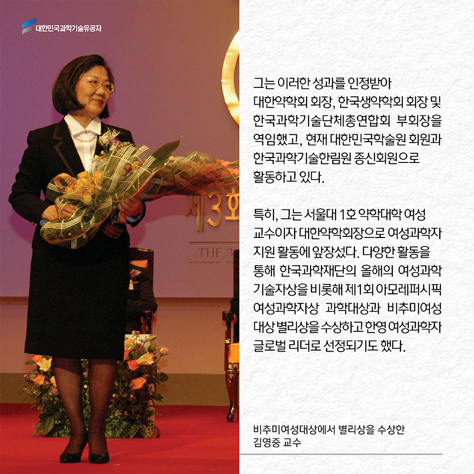 그는 이러한 성과를 인정받아 대한약학회 회장, 한국생약학회 회장 및 한국과학기술단체총연합회 부회장을 역임했고, 현재 대한민국학술원 회원과 한국과학기술한림원 종신회원으로 활동하고 있다. 특히, 그는 서울대 1호 약학대학 여성 교수이자 대한약학회장으로 
여성과학자 지원 활동에 앞장섰다. 다양한 활동을 통해 한국과학재단의 올해의 여성과학기술자상을 비롯해 제1회 아모레퍼시픽 여성과학자상 과학대상과 비추미여성대상 별리상을 수상하고 한영 여성과학자 글로벌 리더로 선정되기도 했다. 