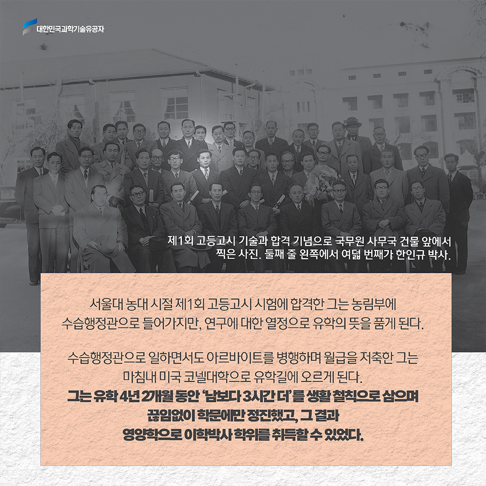 서울대 농대 시절 제1회 고등고시 시험에 합격한 그는 농림부에 수습행정관으로 들어가지만, 연구에 대한 열정으로 유학의 뜻을 품게 된다. 수습행정관으로 일하면서도 아르바이트를 병행하며 월급을 저축한 그는 마침내 미국 코넬대학으로 유학길에 오르게 된다. / 그는 유학 4년 2개월 동안 '남보다 3시간 더'를 생활 철칙으로 삼으며 끊임없이 학문에만 정진했고, 그 결과 영양학으로 이학박사 학위를 취득할 수 있었다.