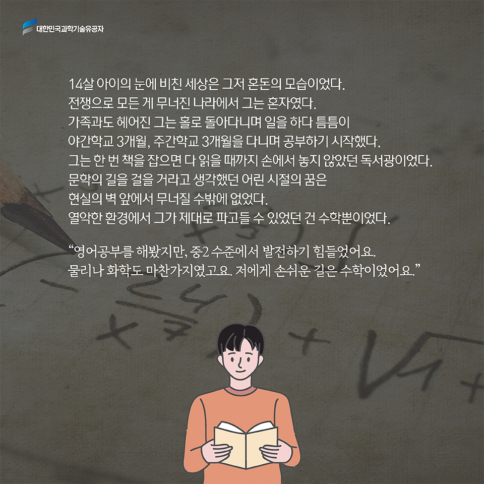 14살 아이의 눈에 비친 세상은 그저 혼돈의 모습이었다. 전쟁으로 모든 게 무너진 나라에서 그는 혼자였다. 가족과도 헤어진 그는 홀로 돌아다니며 일을 하다 틈틈이 야간학교 3개월, 주간학교 3개월을 다니며 공부하기 시작했다. 그는 한 번 책을 잡으면 다 읽을 때까지 손에서 놓지 않았던 독서광이었다. 문학의 길을 걸을 거라고 생각했던 어린 시절의 꿈은 현실의 벽 앞에서 무너질 수밖에 없었다. 열악한 환경에서 그가 제대로 파고들 수 있었던 건 수학뿐이었다.  / “영어공부를 해봤지만, 중2 수준에서 발전하기 힘들었어요. 물리나 화학도 마찬가지였고요. 저에게 손쉬운 길은 수학이었어요.”