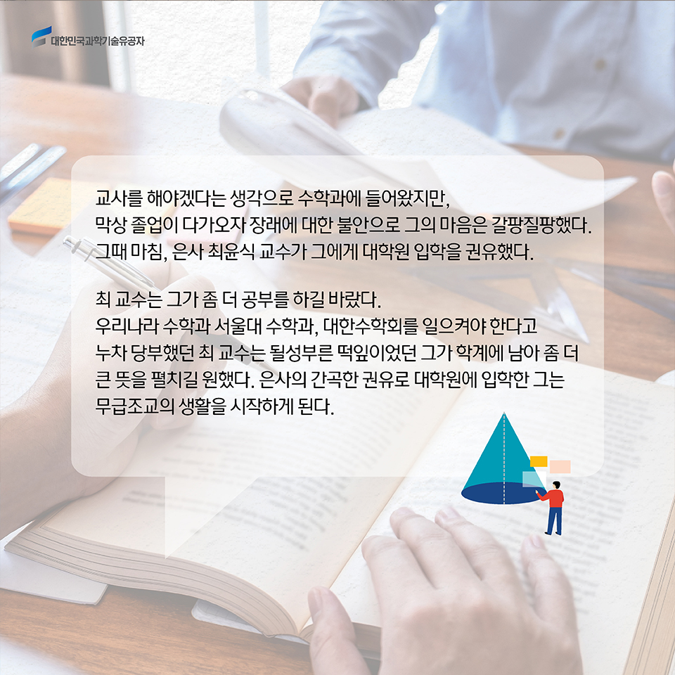 교사를 해야겠다는 생각으로 수학과에 들어왔지만, 막상 졸업이 다가오자 장래에 대한 불안으로 그의 마음은 갈팡질팡했다. 그때 마침, 은사 최윤식 교수가 그에게 대학원 입학을 권유했다. 최 교수는 그가 좀 더 공부를 하길 바랐다. 우리나라 수학과 서울대 수학과, 대한수학회를 일으켜야 한다고 누차 당부했던 최 교수는 될성부른 떡잎이었던 그가 학계에 남아 좀 더 큰 뜻을 펼치길 원했다. 은사의 간곡한 권유로 대학원에 입학한 그는 무급조교의 생활을 시작하게 된다. 