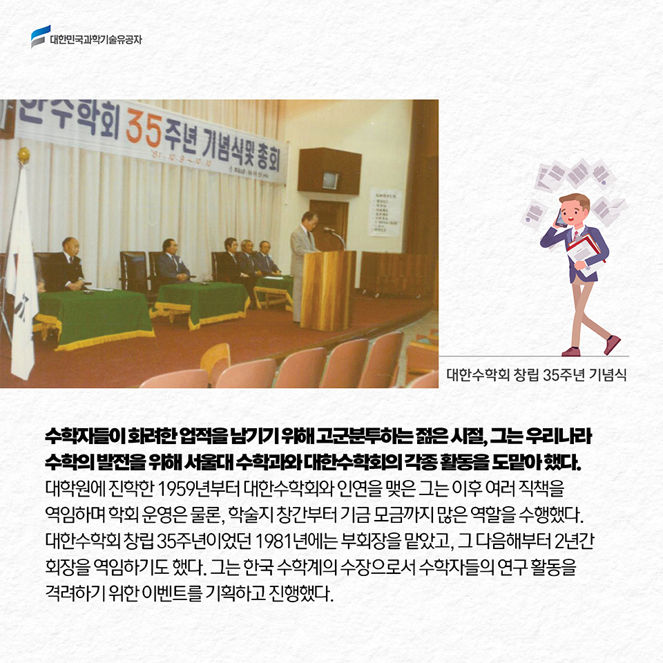 수학자들이 화려한 업적을 남기기 위해 고군분투하는 젊은 시절, 그는 우리나라 수학의 발전을 위해 서울대 수학과와 대한수학회의 각종 활동을 도맡아 했다. 대학원에 진학한 1959년부터 대한수학회와 인연을 맺은 그는, 이후 여러 직책을 역임하며 학회 운영은 물론, 학술지 창간부터 기금 모금까지 많은 역할을 수행했다. 대한수학회 창립 35주년이었던 1981년에는 부회장을 맡았고, 그 다음해부터 2년간 회장을 역임하기도 했다. 그는 한국 수학계의 수장으로서 수학자들의 연구 활동을 격려하기 위한 이벤트를 기획하고 진행했다. 