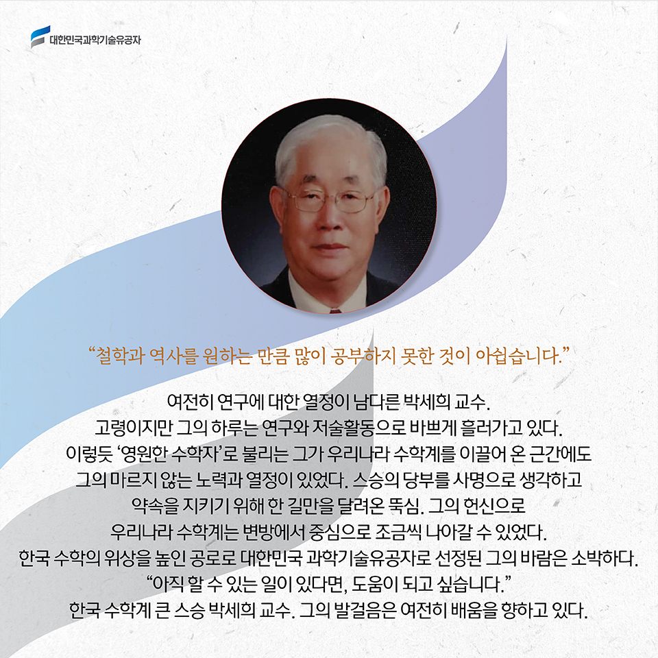 “철학과 역사를 원하는 만큼 많이 공부하지 못한 것이 아쉽습니다.” / 여전히 연구에 대한 열정이 남다른 박세희 교수. 고령이지만 그의 하루는 연구와 저술활동으로 바쁘게 흘러가고 있다. 이렇듯 ‘영원한 수학자’로 불리는 그가 우리나라 수학계를 이끌어 온 근간에도 그의 마르지 않는 노력과 열정이 있었다. 스승의 당부를 사명으로 생각하고 약속을 지키기 위해 한 길만을 달려온 뚝심. 그의 헌신으로 우리나라 수학계는 변방에서 중심으로 조금씩 나아갈 수 있었다. 한국 수학의 위상을 높인 공로로 대한민국 과학기술유공자로 선정된 그의 바람은 소박하다. “아직 할 수 있는 일이 있다면, 도움이 되고 싶습니다.” 한국 수학계 큰 스승 박세희 교수. 그의 발걸음은 여전히 배움을 향하고 있다. 