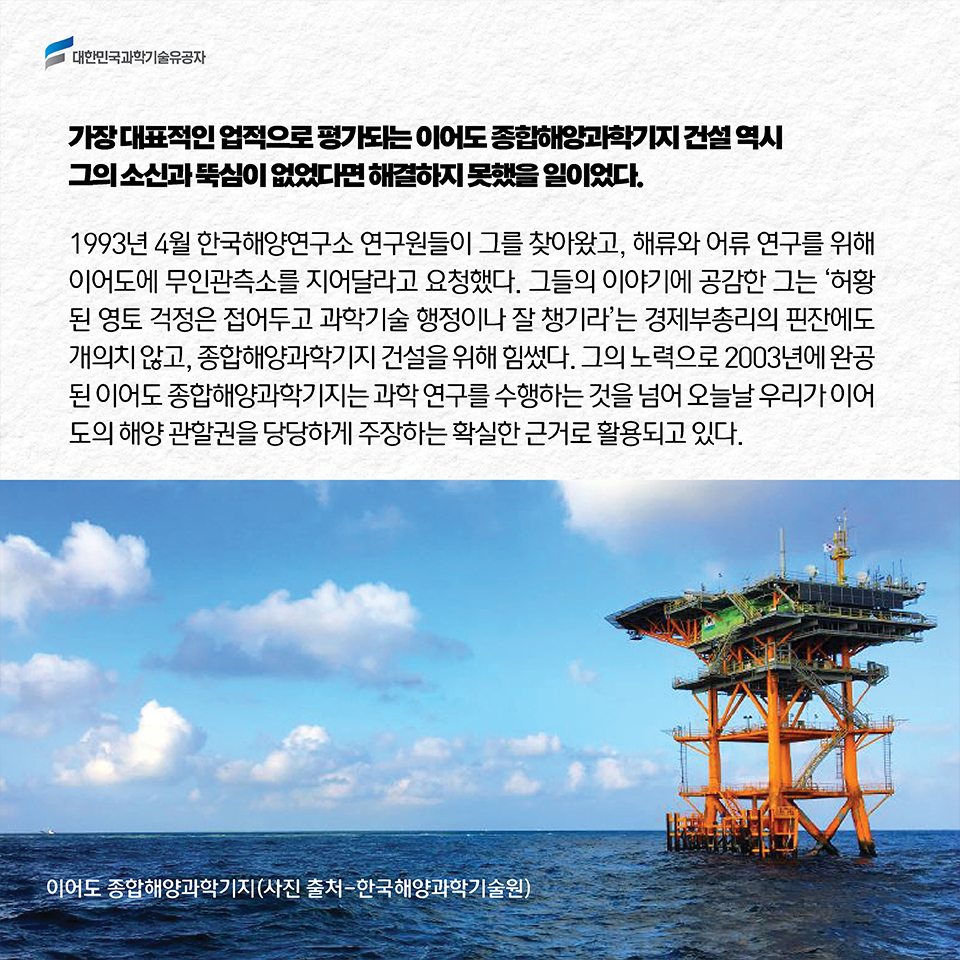 가장 대표적인 업적으로 평가되는 이어도 종합해양과학기지 건설 역시 그의 소신과 뚝심이 없었다면 해결하지 못했을 일이었다. 1993년 4월 한국해양연구소 연구원들이 그를 찾아왔고, 해류와 어류 연구를 위해 이어도에 무인관측소를 지어달라고 요청했다. 그들의 이야기에 공감한 그는 '허황된 영토 걱정은 접어두고 과학기술 행정이나 잘 챙기라'는 경제부총리의 핀잔에도 개의치 않고, 종합해양과학기지 건설을 위해 힘썼다. 그의 노력으로 2003년에 완공된 이어도 종합해양과학기지는 과학 연구를 수행하는 것을 넘어 오늘날 우리가 이어도의 해양 관할권을 당당하게 주장하는 확실한 근거로 활용되고 있다.