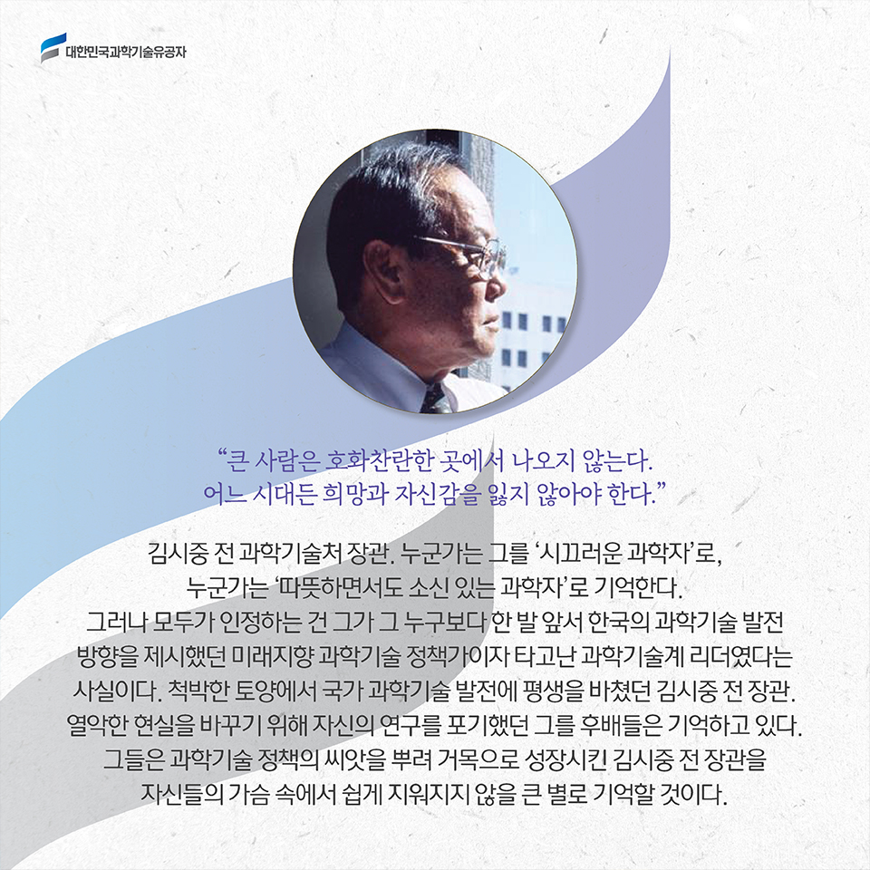 '큰 사람은 호화찬란한 곳에서 나오지 않는다. 어느 시대든 희망과 자신감을 잃지 않아야 한다.' 김시중 전 과학기술처 장관. 누군가는 그를 '시끄러운 과학자'로, 누군가는 '따뜻하면서도 소신 있는 과학자'로 기억한다. 그러나 모두가 인정하는 건 그가 그 누구보다 한 발 앞서 한국의 과학기술 발전 방향을 제시했던 미래지향 과학기술 정책가이자 타고난 과학기술계 리더였다는 사실이다. 척박한 토양에서 국가 과학기술 발전에 평생을 바쳤던 김시중 전 장관. 열악한 현실을 바꾸기 위해 자신의 연구를 포기했던 그를 후배들은 기억하고 있다. 그들은 과학기술 정책의 씨앗을 뿌려 거목으로 성장시킨 김시중 전 장관을 자신들의 가슴 속에서 쉽게 지워지지 않을 큰 별로 기억할 것이다.