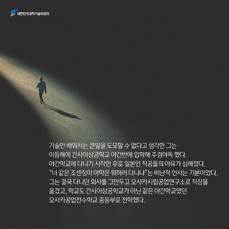 기술만 배워서는 큰일을 도모할 수 없다고 생각한 그는 이듬해에 간사이상공학교 야간반에 입학해 주경야독 했다. 야간학교에 다니기 시작한 후로 일본인 직공들의 야유가 심해졌다. “너 같은 조센징이 야학은 뭐하러 다니냐”는 비난적 언사는 기본이었다. 그는 결국 다니던 회사를 그만두고 오사카시립공업연구소로 직장을 옮겼고, 학교도 간사이상공학교가 아닌 같은 야간학교였던 오사카공업전수학교 중등부로 전학했다. 