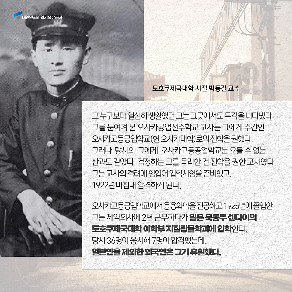 그 누구보다 열심히 생활했던 그는 그곳에서도 두각을 나타냈다. 그를 눈여겨 본 오사카공업전수학교 교사는 그에게 주간인 오사카고등공업학교(현 오사카대학)로의 진학을 권했다. 그러나 당시의 그에게 오사카고등공업학교는 오를 수 없는 산과도 같았다. 걱정하는 그를 독려한 건 진학을 권한 교사였다. 그는 교사의 격려에 힘입어 입학시험을 준비했고, 1922년 마침내 합격하게 된다. / 오사카고등공업학교에서 응용화학을 전공하고 1925년에 졸업한 그는
제약회사에 2년 근무하다가 일본 북동부 센다이의 도호쿠제국대학 이학부 지질광물학과에 입학한다. 당시 36명이 응시해 7명이 합격했는데, 일본인을 제외한 외국인은 그가 유일했다. 