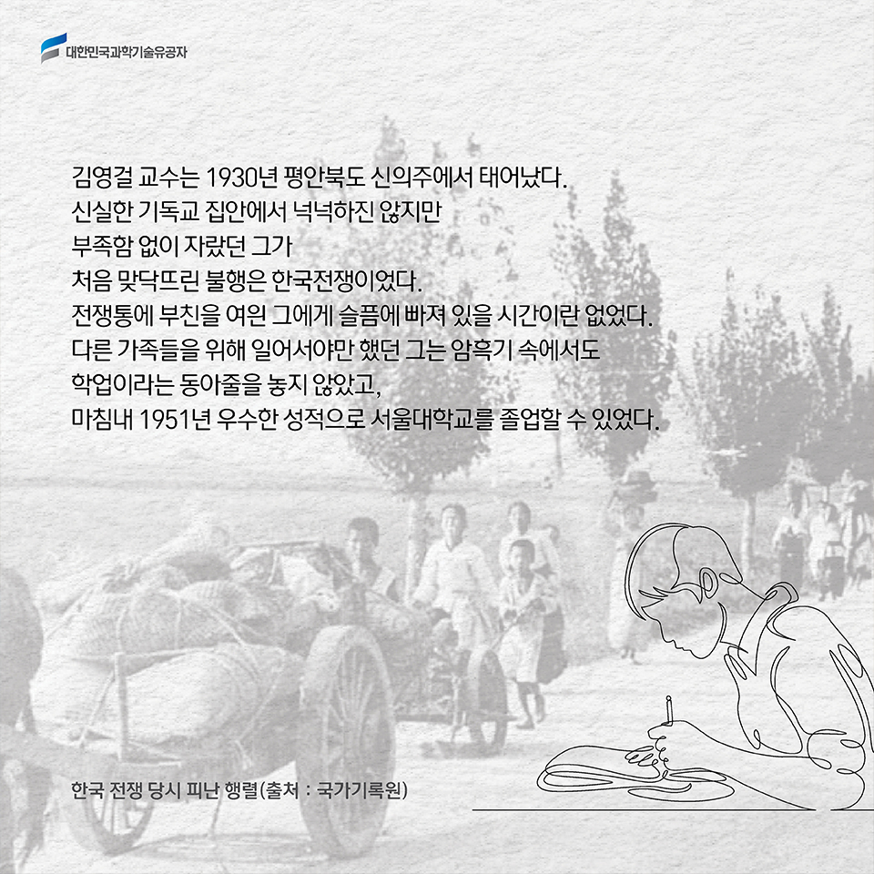 김영걸 교수는 1930년 평안북도 신의주에서 태어났다. 신실한 기독교 집안에서 넉넉하진 않지만 부족함 없이 자랐던 그가 처음 맞닥뜨린 불행은 한국전쟁이었다. 전쟁통에 부친을 여읜 그에게 슬픔에 빠져 있을 시간이란 없었다.다른 가족들을 위해 일어서야만 했던 그는 암흑기 속에서도 학업이라는 동아줄을 놓지 않았고, 마침내 1951년 우수한 성적으로 서울대학교를 졸업할 수 있었다. 