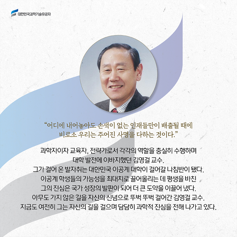 어디에 내어놓아도 손색이 없는 인재들만이 배출될 때에 비로소 우리는 주어진 사명을 다하는 것이다.”과학자이자 교육자, 전략가로서 각각의 역할을 충실히 수행하며 국가 발전에 이바지했던 김영걸 교수. 그가 걸어 온 발자취는 대한민국 이공계 대학이 걸어갈 나침반이 됐다. 이공계 학생들의 가능성을 최대치로 끌어올리는 데 평생을 바친 그의 진심은 국가 성장의 발판이 되어 더 큰 도약을 이끌어 냈다. 아무도 가지 않은 길을 자신의 신념으로 뚜벅 뚜벅 걸어간 김영걸 교수.지금도 여전히 그는 자신만의 길을 걸으며 담담히 진심을 전해 나가고 있다. 