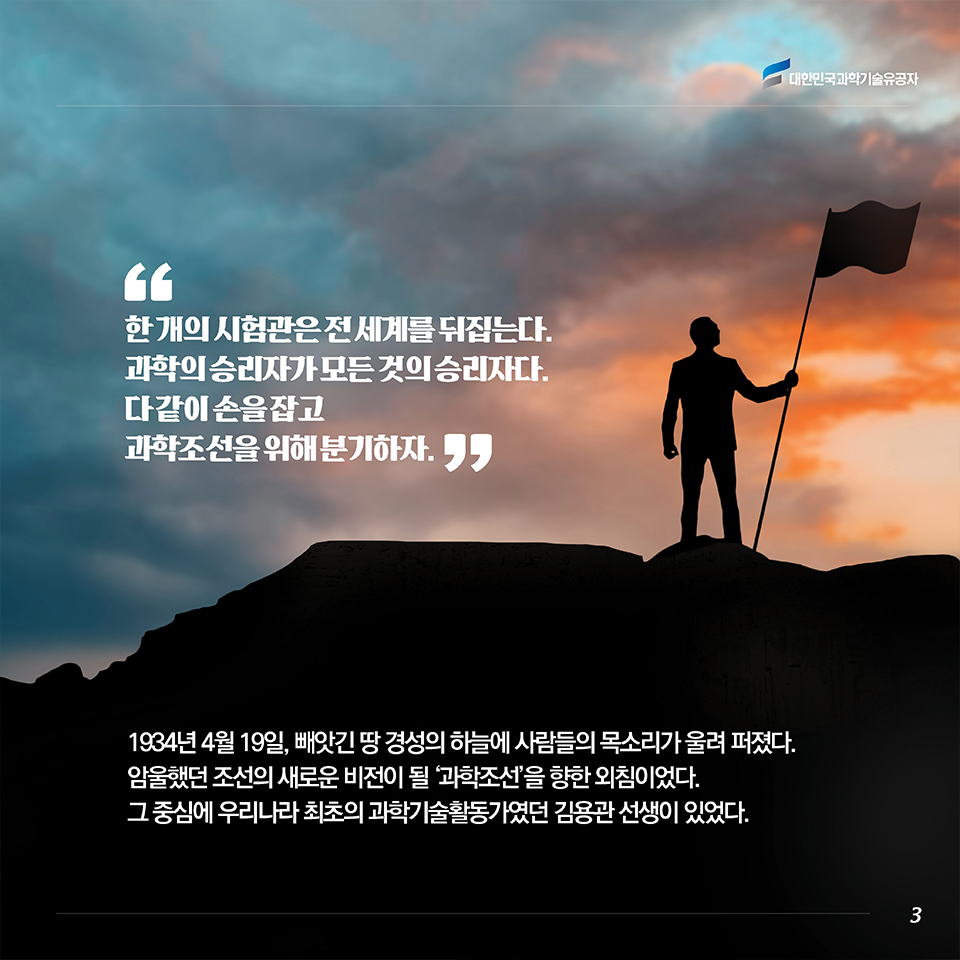 “한 개의 시험관은 전 세계를 뒤집는다. 과학의 승리자가 모든 것의 승리자다. 다 같이 손을 잡고 과학조선을 위해 분기하자.” 1934년 4월 19일, 빼앗긴 땅 경성의 하늘에 사람들의 목소리가 울려 퍼졌다. 암울했던 조선의 새로운 비전이 될 ‘과학조선’을 향한 외침이었다. 그 중심에 우리나라 최초의 과학기술활동가였던 김용관 선생이 있었다. 