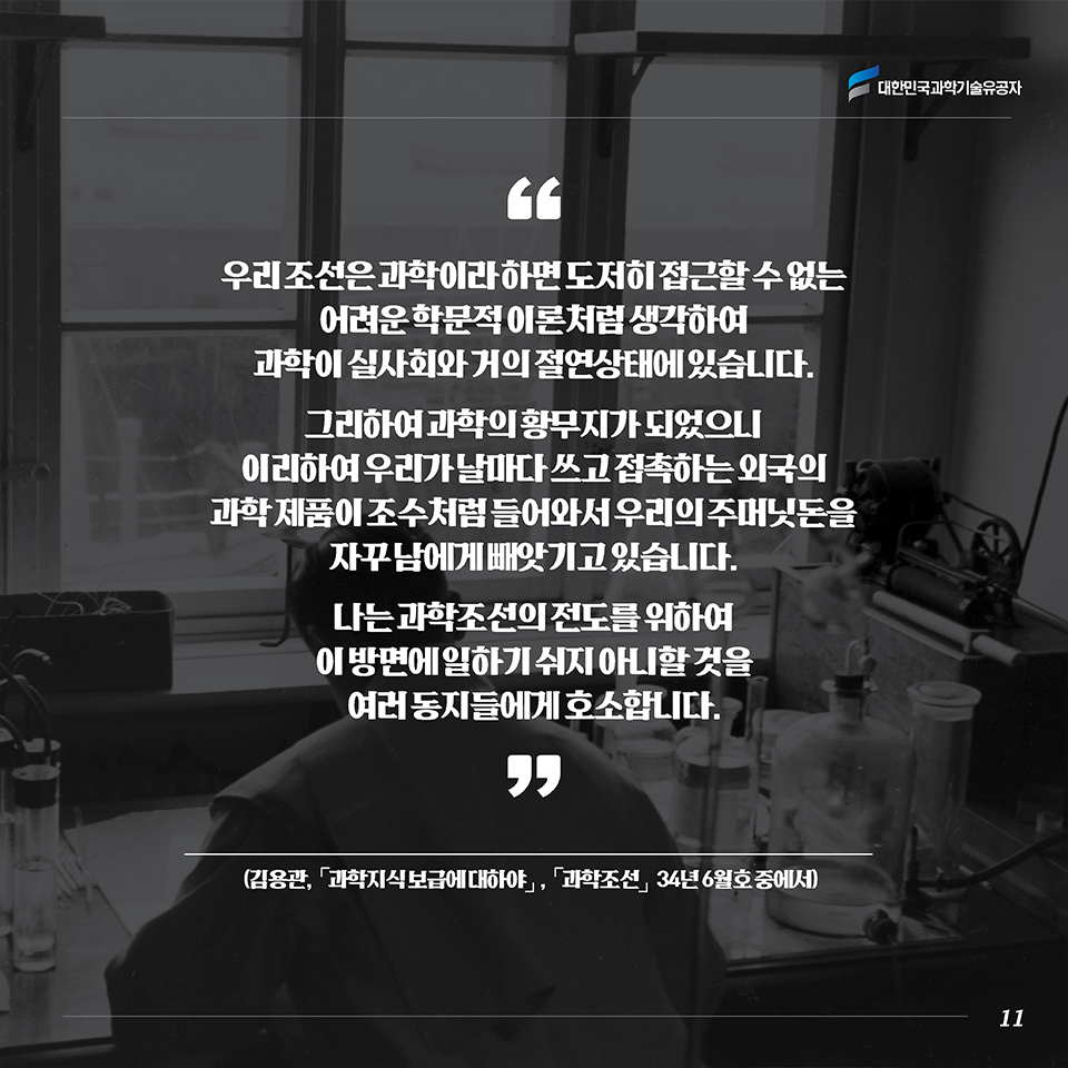 “우리 조선은 과학이라 하면 도저히 접근할 수 없는 어려운 학문적 이론처럼 생각하여 과학이 실사회와 거의 절연상태에 있습니다. 그리하여 과학의 황무지가 되었으니 이리하여 우리가 날마다 쓰고 접촉하는 외국의 과학 제품이 조수처럼 들어와서 우리의 주머닛돈을 자꾸 남에게 빼앗기고 있습니다. 나는 과학조선의 전도를 위하여 이 방면에 일하기 쉬지 아니할 것을 여러 동지들에게 호소합니다.”(김용관, ｢과학지식 보급에 대하야｣, [과학조선] 34년 6월호 중에서)