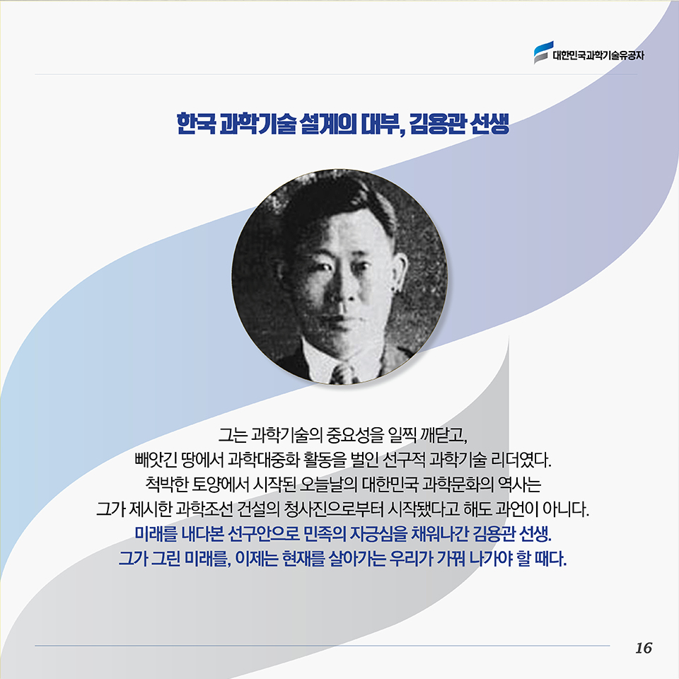 한국 과학기술 설계의 대부, 김용관 선생. 그는 과학기술의 중요성을 일찍 깨닫고, 빼앗긴 땅에서 과학대중화 활동을 벌인 선구적 과학기술 리더였다 . 척박한 토양에서 시작된 오늘날의 대한민국 과학문화의 역사는 그가 제시한 과학조선 건설의 청사진으로부터 시작됐다고 해도 과언이 아니다. 미래를 내다본 선구안으로 민족의 자긍심을 채워나간 김용관 선생 . 그가 그린 미래를, 이제는 현재를 살아가는 우리가 가꿔 나가야 할 때다.