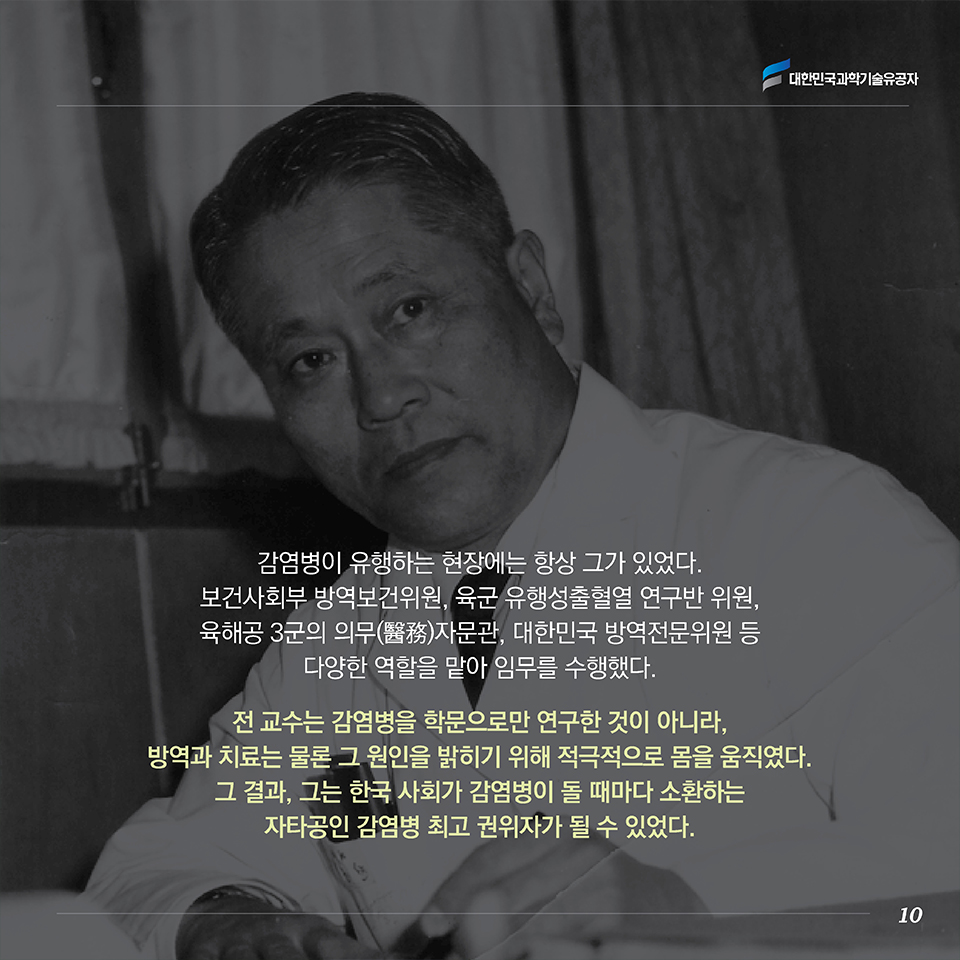 감염병이 유행하는 현장에는 항상 그가 있었다. 보건사회부 방역보건위원, 육군 유행성출혈열 연구반 위원, 육해공 3군의 의무(醫務)자문관, 대한민국 방역전문위원 등 다양한 역할을 맡아 임무를 수행했다. 전 교수는 감염병을 학문으로만 연구한 것이 아니라, 방역과 치료는 물론 그 원인을 밝히기 위해 적극적으로 몸을 움직였다. 그 결과, 그는 한국 사회가 감염병이 돌 때마다 소환하는 자타공인 감염병 최고 권위자가 될 수 있었다. 