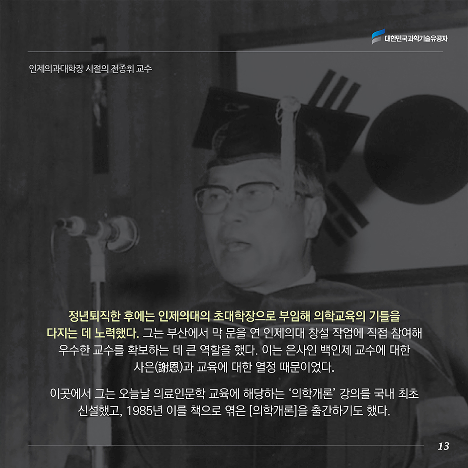 정년퇴직한 후에는 인제의대의 초대 학장으로 부임해 의학교육의 기틀을 다지는 데 노력했다. 그는 부산에서 막 문을 연 인제의대 창설 작업에 직접 참여해 우수한 교수를 확보하는 데 큰 역할을 했다. 이는 은사인 백인제 교수에 대한 사은(謝恩)과 교육에 대한 열정 때문이었다. 이곳에서 그는 오늘날 의료인문학 교육에 해당하는 ‘의학개론’ 강의를 국내 최초로 신설했고, 1985년 이를 책으로 엮은 [의학개론]을 출간하기도 했다. 