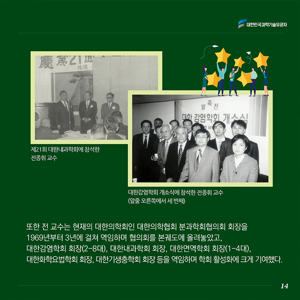 또한 전 교수는 현재의 대한의학회인 대한의학협회 분과학회협의회 회장을 1969년부터 3년에 걸쳐 역임하며 협의회를 본궤도에 올려놓았고, 대한감염학회 회장(2-8대), 대한내과학회 회장, 대한면역학회 회장(1-4대), 대한화학요법학회 회장, 대한기생충학회 회장 등을 역임하며 학회 활성화에 크게 기여했다. 