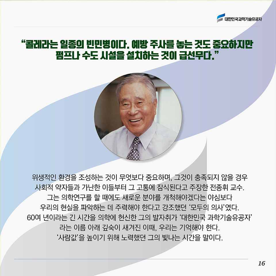 “콜레라는 일종의 빈민병이다. 예방 주사를 놓는 것도 중요하지만 펌프나 수도 시설을 설치하는 것이 급선무다.”위생적인 환경을 조성하는 것이 무엇보다 중요하며, 그것이 충족되지 않을 경우 사회적 약자들과 가난한 이들부터 그 고통에 잠식된다고 주장한 전종휘 교수. 그는 의학연구를 할 때에도 새로운 분야를 개척해야겠다는 야심보다 우리의 현실을 파악하는 데 주력해야 한다고 강조했던 ‘모두의 의사’였다. 60여 년이라는 긴 시간을 의학에 헌신한 그의 발자취가 ‘대한민국 과학기술유공자’라는 이름 아래 깊숙이 새겨진 이때, 우리는 기억해야 한다. 못 가진 자들이 겪어야 할 고통을 나누기 위해 평생을 의료계에 헌신하며 ‘사람값’을 높이기 위해 노력했던 그의 빛나는 시간을 말이다. 