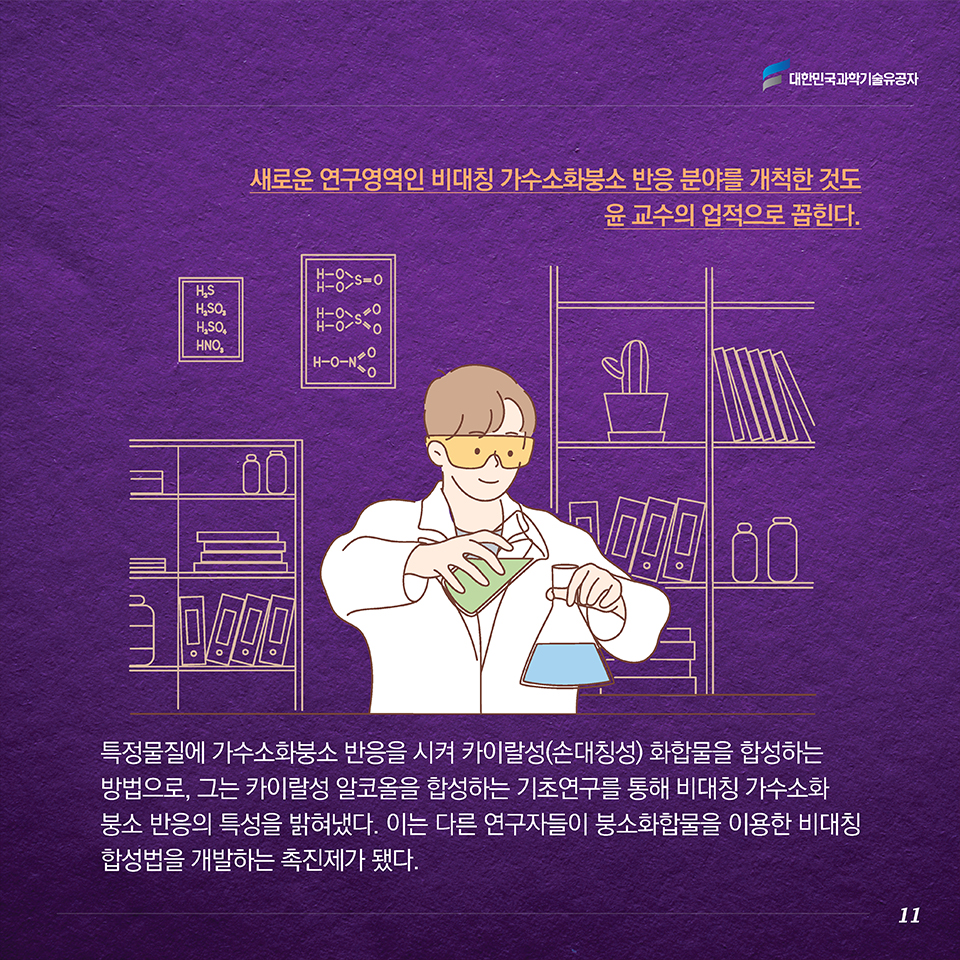 새로운 연구영역인 비대칭 가수소화붕소 반응 분야를 개척한 것도 윤 교수의 업적으로 꼽힌다. 특정물질에 가수소화붕소 반응을 시켜 카이랄성(손대칭성) 화합물을 합성하는 방법으로, 그는 카이랄성 알코올을 합성하는 기초연구를 통해 비대칭 가수소화붕소 반응의 특성을 밝혀냈다. 이는 다른 연구자들이 붕소화합물을 이용한 비대칭 합성법을 개발하는 촉진제가 됐다. 