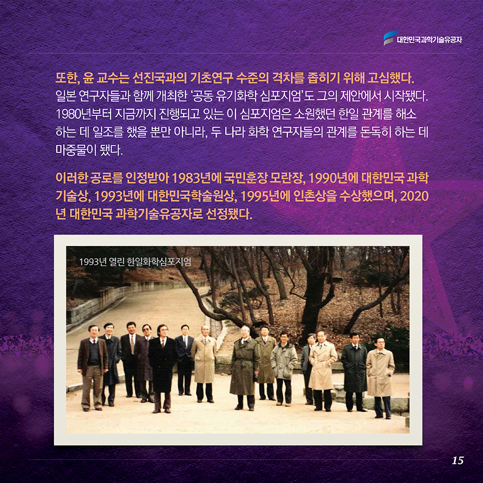 또한, 윤 교수는 선진국과의 기초연구 수준의 격차를 좁히기 위해 고심했다. 일본 연구자들과 함께 개최한 ‘공동 유기화학 심포지엄’도 그의 제안에서 시작됐다. 1980년부터 지금까지 진행되고 있는 이 심포지엄은 소원했던 한일 관계를 해소하는 데 일조를 했을 뿐만 아니라, 두 나라 화학 연구자들의 관계를 돈독히 하는 데 마중물이 됐다. 이러한 공로를 인정받아 1983년에 국민훈장 모란장, 1990년에 대한민국 과학기술상, 1993년에 대한민국학술원상, 1995년에 인촌상을 수상했으며, 2020년 대한민국 과학기술유공자로 선정됐다. 