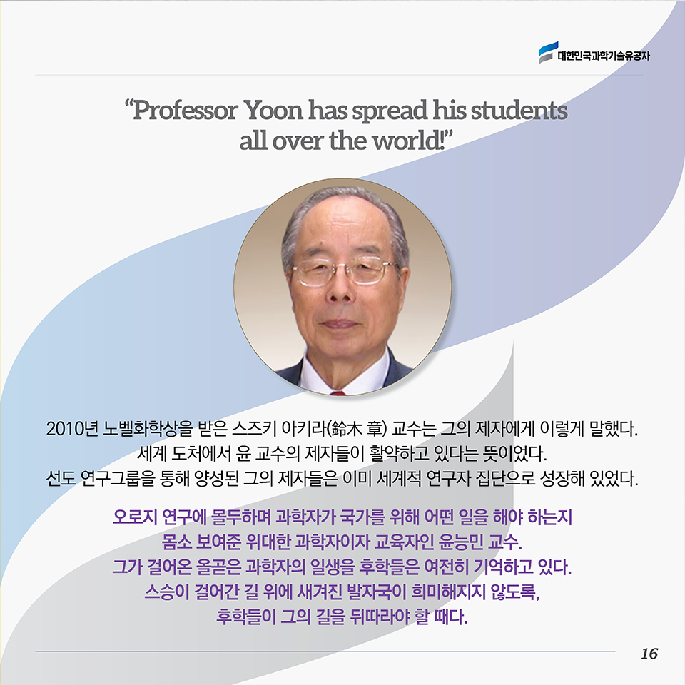 “Professor Yoon has spread his students all over the world!”2010년 노벨화학상을 받은 스즈키 아키라(鈴木 章) 교수는 그의 제자에게 이렇게 말했다. 세계 도처에서 윤 교수의 제자들이 활약하고 있다는 뜻이었다. 선도 연구그룹을 통해 양성된 그의 제자들은 이미 세계적 연구자 집단으로 성장해 있었다. 
오로지 연구에 몰두하며 과학자가 국가를 위해 어떤 일을 해야 하는지 몸소 보여준 위대한 과학자이자 교육자인 윤능민 교수. 그가 걸어온 올곧은 과학자의 일생을 후학들은 여전히 기억하고 있다. 스승이 걸어간 길 위에 새겨진 발자국이 희미해지지 않도록, 후학들이 그의 길을 뒤따라야 할 때다. 