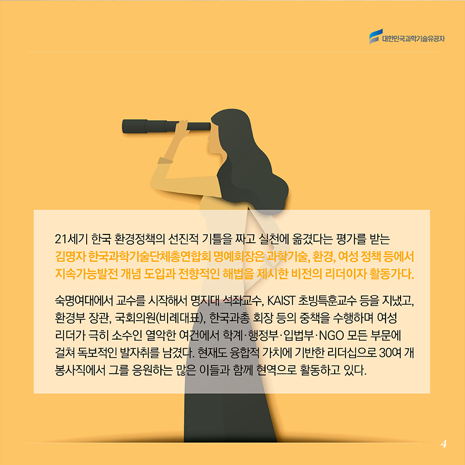 21세기 한국 환경정책의 선진적 기틀을 짜고 실천에 옮겼다는 평가를 받는 김명자 한국과학기술단체총연합회 명예회장은 과학기술, 환경, 여성 정책 등에서 지속가능발전 개념 도입과 전향적인 해법을 제시한 비전의 리더이자 활동가다. 숙명여자대학교 교수에서 시작해 명지대 석좌교수, 카이스트 초빙특훈교수 등을 지냈고, 환경부 장관, 국회의원(비례대표), 한국과총 회장 등의 중책을 수행하며 여성 리더가 극히 소수인 열악한 여건에서 학계·행정부·입법부·NGO 모든 부문에 걸쳐 독보적인 발자취를 남겼다. 현재도 융합적 가치에 기반한 리더십으로 30여개 봉사직에서 그를 응원하는 많은 이들과 함께 현역으로 활동하고 있다. 