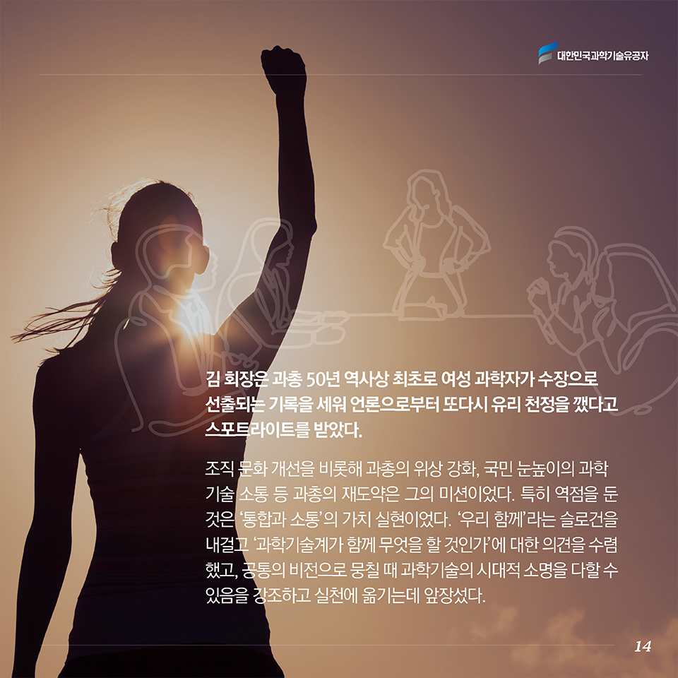 김 회장은 과총 50년 역사상 최초로 여성 과학자가 수장으로 선출되는 기록을 세워 언론으로부터 또다시 유리 천정을 깼다고 스포트라이트를 받았다. 조직 문화 개선을 비롯해 과총의 위상 강화, 국민 눈높이의 과학기술 소통 등 과총의 재도약은 그의 미션이었다. 특히 역점을 둔 것은 ‘통합과 소통’의 가치 실현이었다. ‘우리 함께’라는 슬로건을 내걸고 ‘과학기술계가 함께 무엇을 할 것인가’에 대한 의견을 수렴했고, 공통의 비전으로 뭉칠 때 과학기술의 시대적 소명을 다할 수 있음을 강조하고 실천에 옮기는데 앞장섰다. 