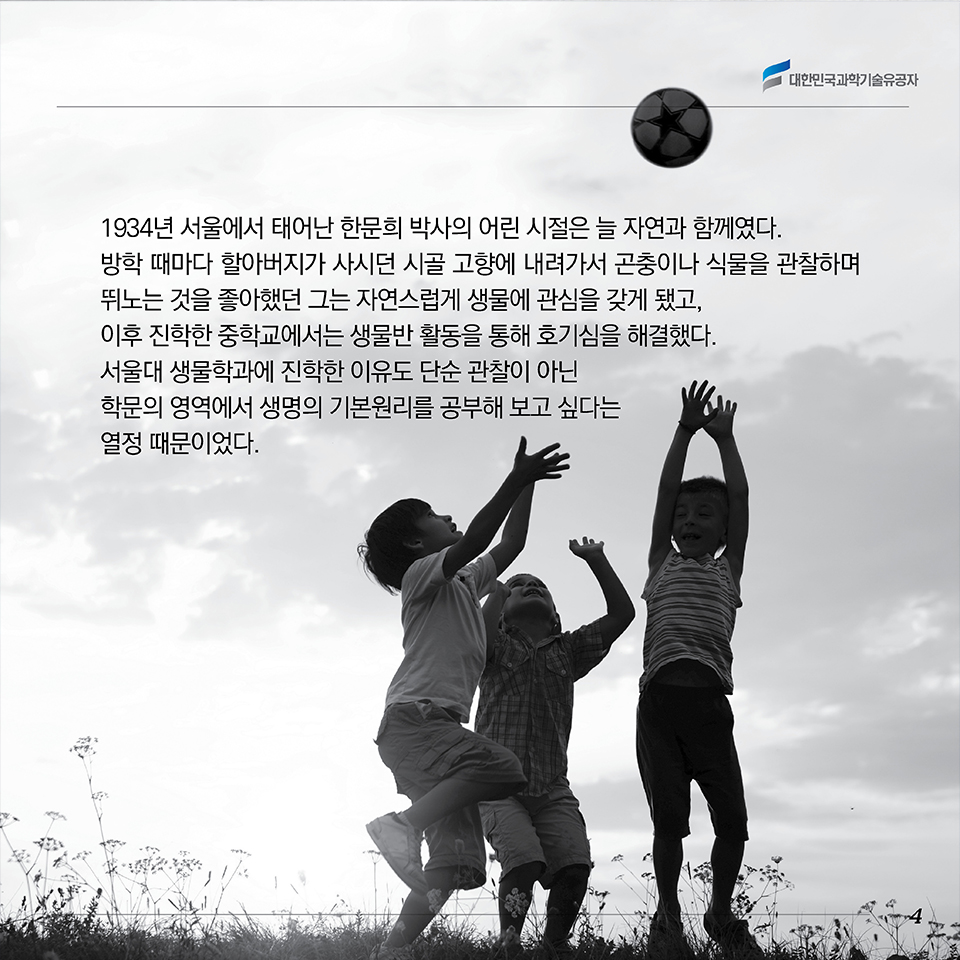 1934년 서울에서 태어난 한문희 박사의 어린 시절은 늘 자연과 함께였다. 방학 때마다 할아버지가 사시던 시골 고향에 내려가서 곤충이나 식물을 관찰하며 뛰노는 것을 좋아했던 그는 자연스럽게 생물에 관심을 갖게 됐고, 이후 진학한 중학교에서는 생물반 활동을 통해 호기심을 해결했다. 서울대 생물학과에 진학한 이유도 단순 관찰이 아닌 학문의 영역에서 “생명의 기본원리”를 공부해 보고 싶다는 열정 때문이었다.