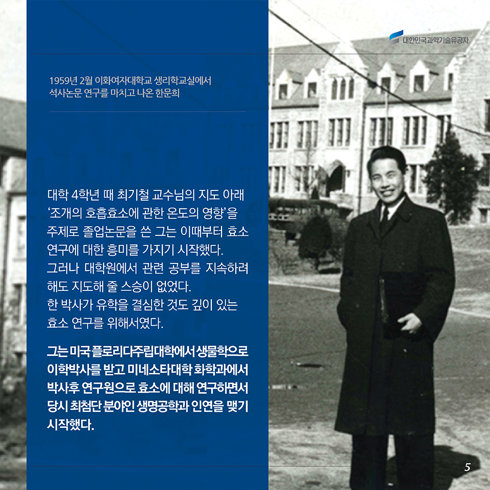 대학 4학년 때 최기철 교수님의 지도 아래 ‘조개의 호흡효소에 관한 온도의 영향’을 주제로 졸업논문을 쓴 그는 이때부터 효소 연구에 대한 흥미를 가지기 시작했다. 그러나 대학원에서 관련 공부를 지속하려 해도 지도해 줄 스승이 없었다. 한 박사가 유학을 결심한 것도 깊이 있는 효소 연구를 위해서였다. 그는 미국 플로리다주립대학에서 생물학으로 이학박사를 받고 미네소타대학 화학과에서 박사후 연구원으로 효소 기작에 대해 연구하면서 당시 최첨단 분야인 생명공학과 인연을 맺기 시작했다. 