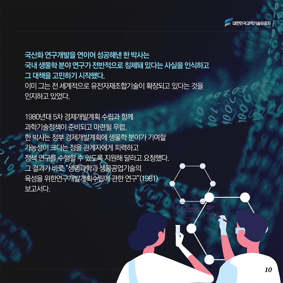 국산화 연구개발을 연이어 성공해낸 한 박사는 국내 생물학 분야 연구가 전반적으로 침체돼 있다는 사실을 인식하고 그 대책을 고민하기 시작했다. 이미 그는 전 세계적으로 유전자재조합기술이 확장되고 있다는 것을 인지하고 있었다.  1980년대 5차 경제개발계획 수립과 함께 과학기술정책이 준비되고 마련될 무렵, 한 박사는 정부 경제개발계획에 생물학 분야가 기여할 가능성이 크다는 점을 관계자에게 피력하고 정책 연구를 수행할 수 있도록 지원해 달라고 요청했다. 그 결과가 바로 “생명과학과 생물공업기술의 육성을 위한 연구개발계획수립에 관한 연구”(1981) 보고서다. 
