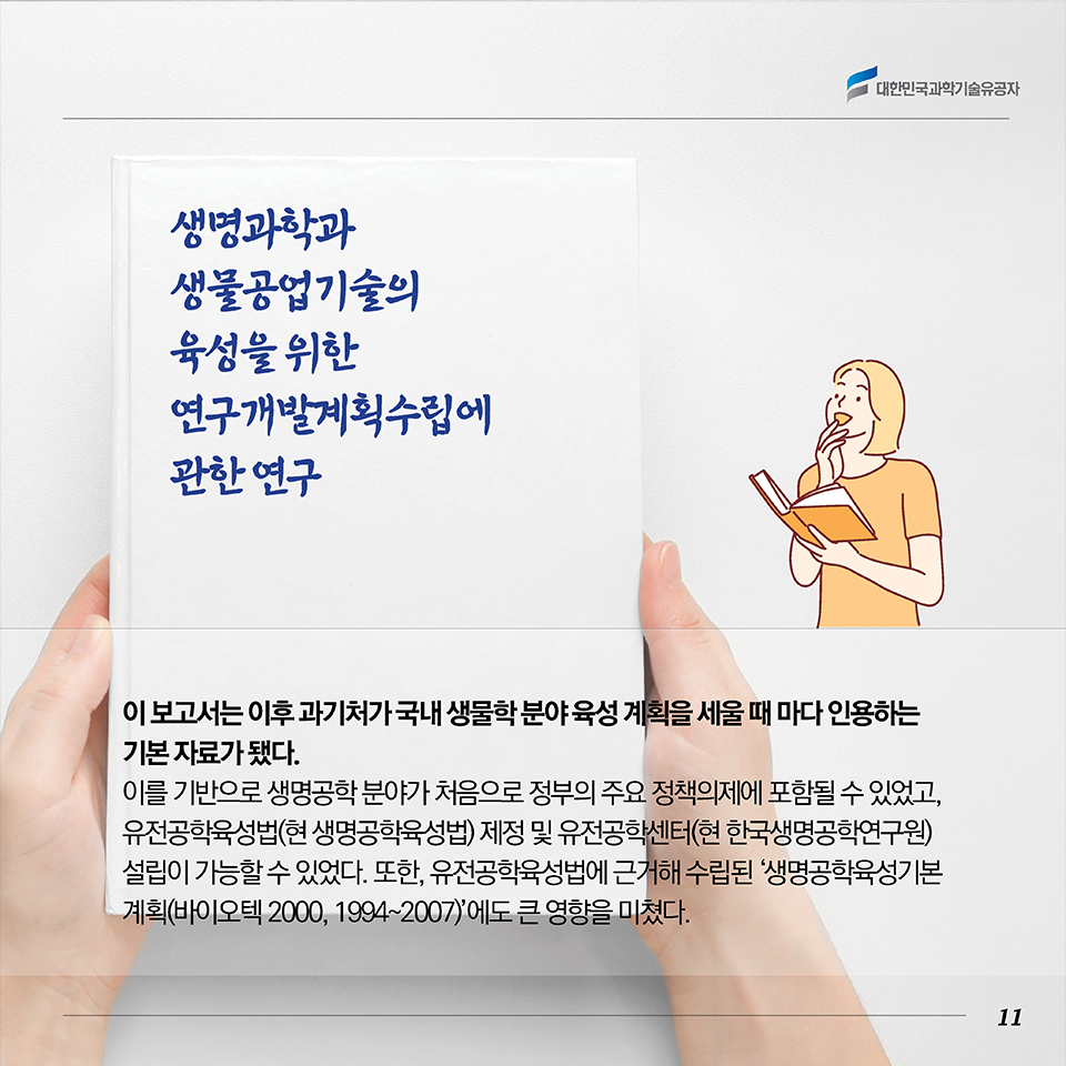 이 보고서는 이후 과기처가 국내 생물학 분야 육성 계획을 세울 때 마다 인용하는 기본 자료가 됐다. 이를 기반으로 생명공학 분야가 처음으로 정부의 주요 정책의제에 포함될 수 있었고, 유전공학육성법(현 생명공학육성법) 제정 및 유전공학센터(현 한국생명공학연구원) 설립이 가능할 수 있었다. 또한, 유전공학육성법에 근거해 수립된 ‘생명공학육성기본계획(바이오텍 2000, 1994~2007)’에도 큰 영향을 미쳤다.