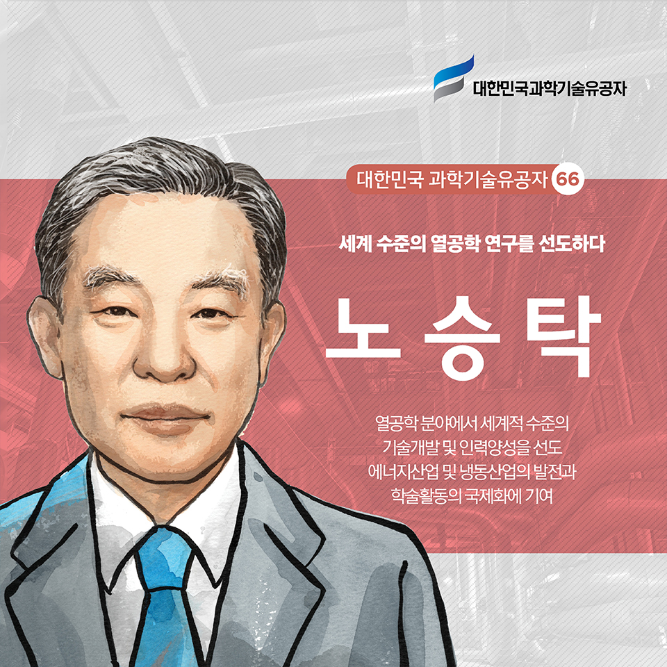 대한민국 과학기술유공자 66
세계 수준의 열공학 연구를 선도하다
노승탁
열공학 분야에서 세계적 수준의 기술개발 및 인력양성을 선도
에너지산업 및 냉동산업의 발전과 학술활동의 국제화에 기여