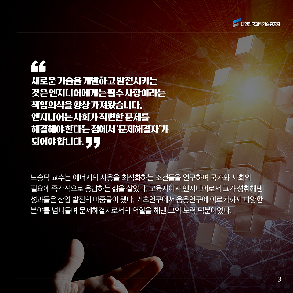 “새로운 기술을 개발하고 발전시키는 것은 엔지니어에게는 필수 사항이라는 책임의식을 항상 가져왔습니다. 엔지니어는 사회가 직면한 문제를 해결해야 한다는 점에서 ‘문제해결자’가 되어야 합니다.” 노승탁 교수는 에너지의 사용을 최적화하는 조건들을 연구하며 국가와 사회의 필요에 즉각적으로 응답하는 삶을 살았다. 교육자이자 엔지니어로서 그가 성취해낸 성과들은 산업 발전의 마중물이 됐다. 기초연구에서 응용연구에 이르기까지 다양한 분야를 넘나들며 문제해결자로서의 역할을 해낸 그의 노력 덕분이었다. 