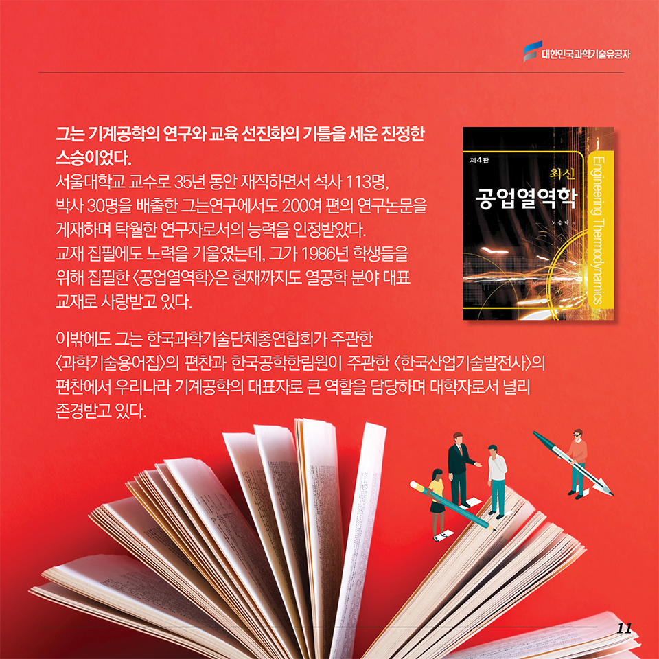 그는 기계공학의 연구와 교육 선진화의 기틀을 세운 진정한 스승이었다. 서울대학교 교수로 35년 동안 재직하면서 석사 113명, 박사 30명을 배출한 그는 연구에서도 200여 편의 연구논문을 게재하며 탁월한 연구자로서의 능력을 인정받았다. 교재 집필에도 노력을 기울였는데, 그가 1986년 학생들을 위해 집필한 <공업열역학>은 현재까지도 열공학 분야 대표 교재로 사랑받고 있다. 이밖에도 그는 한국과학기술단체총연합회가 주관한 <과학기술용어집>의 편찬과 한국공학한림원이 주관한 <한국산업기술발전사>의 편찬에서 우리나라 기계공학의 대표자로 큰 역할을 담당하며 대학자로서 널리 존경받고 있다. 