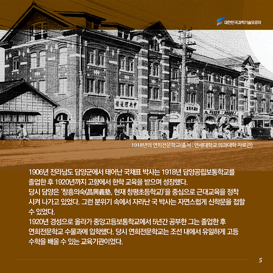 1906년 전라남도 담양군에서 태어난 국채표 박사는 1918년 담양공립보통학교를 졸업한 후 1920년까지 고향에서 한학 교육을 받으며 성장했다. 당시 담양은 ‘창흥의숙(昌興義塾, 현재 창평초등학교)’을 중심으로 근대교육을 정착시켜 나가고 있었다. 그런 분위기 속에서 자라난 국 박사는 자연스럽게 신학문을 접할 수 있었다. 1920년 경성으로 올라가 중앙고등보통학교에서 5년간 공부한 그는 졸업한 후 연희전문학교 수물과에 입학했다. 당시 연희전문학교는 조선 내에서 유일하게 고등 수학을 배울 수 있는 교육기관이었다. 