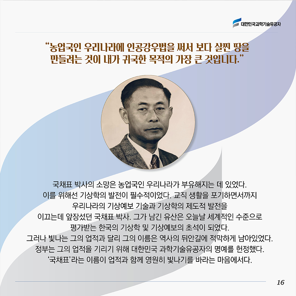 “농업국인 우리나라에 인공강우법을 써서 보다 살찐 땅을 만들려는 것이 내가 귀국한 목적의 가장 큰 것입니다.”국채표 박사의 소망은 농업국인 우리나라가 부유해지는 데 있었다. 이를 위해선 기상학의 발전이 필수적이었다. 교직 생활을 포기하면서까지 우리나라의 기상예보 기술과 기상학의 제도적 발전을 이끄는데 앞장섰던 국채표 박사. 그가 남긴 유산은 오늘날 세계적인 수준으로 평가받는 한국의 기상학 및 기상예보의 초석이 되었다. 그러나 빛나는 그의 업적과 달리 그의 이름은 역사의 뒤안길에 적막하게 남아있었다. 정부는 그의 업적을 기리기 위해 대한민국 과학기술유공자의 명예를 헌정했다. ‘국채표’라는 이름이 업적과 함께 영원히 빛나기를 바라는 마음에서다.